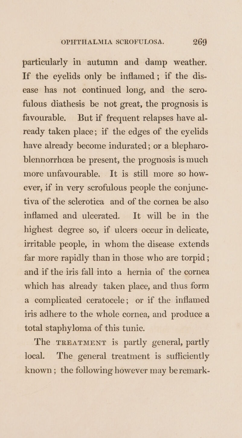 particularly in autumn and damp weather. If the eyelids only be inflamed; if the dis-— ease has not continued long, and the scro- fulous diathesis be not great, the prognosis is favourable. But if frequent relapses have al- ready taken place; if the edges of the eyelids have already become indurated; or a blepharo- blennorrhcea be present, the prognosis is much more unfavourable. It is still more so how- ever, if in very scrofulous people the conjunc- tiva of the sclerotica and of the cornea be also inflamed and ulcerated. It will be in the highest degree so, if ulcers occur in delicate, irritable people, in whom the disease extends far more rapidly than in those who are torpid ; and if the iris fall into a hernia of the cornea which has already taken place, and thus form a complicated ceratocele; or if the inflamed iris adhere to the whole cornea, and produce a total staphyloma of this tunic. The TREATMENT is partly general, partly local. The general treatment is sufficiently known ; the following however may beremark-