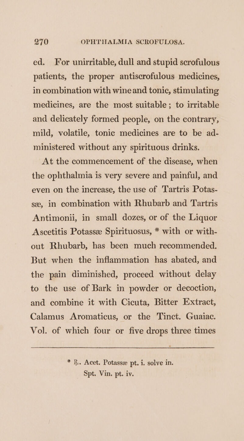 ed. For unirritable, dull and stupid scrofulous patients, the proper antiscrofulous medicines, in combination with wine and tonic, stimulating medicines, are the most suitable; to irritable and delicately formed people, on the contrary, mild, volatile, tonic medicines are to be ad- ministered without any spirituous drinks. At the commencement of the disease, when the ophthalmia is very severe and painful, and even on the increase, the use of Tartris Potas- se, in combination with Rhubarb and Tartris Antimonii, in small dozes, or of the Liquor Ascetitis Potassze Spirituosus, * with or with- out Rhubarb, has been much recommended. But when the inflammation has abated, and the pain diminished, proceed without delay to the use of Bark in powder or decoction, and combine it with Cicuta, Bitter Extract, Calamus Aromaticus, or the Tinct. Guaiac. Vol. of which four or five drops three times * B. Acet. Potasse pt. i. solve in. Spt. Vin. pt. iv.