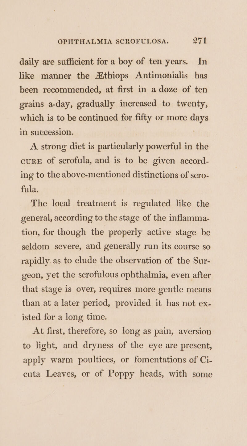 daily are sufficient for a boy of ten years. In like manner the Athiops Antimonialis has been recommended, at first in a doze of ten grains a-day, gradually increased to twenty, which is to be continued for fifty or more days in succession. A strong diet is particularly powerful in the cure of scrofula, and is to be given accord- ing to the above-mentioned distinctions of scro- fula. The local treatment is regulated like the general, according to the stage of the inflamma- tion, for though the properly active stage be seldom severe, and generally run its course so rapidly as to elude the observation of the Sur- geon, yet the scrofulous ophthalmia, even after that stage is over, requires more gentle means than at a later period, provided it has not ex- isted for a long time. At first, therefore, so long as pain, aversion to light, and dryness of the eye are present, apply warm poultices, or fomentations of Ci- cuta Leaves, or of Poppy heads, with some