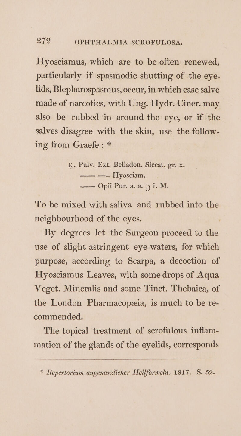 EHyosciamus, which are to be often renewed, particularly if spasmodic shutting of the eye- lids, Blepharospasmus, occur, in which ease salve made of narcotics, with Ung. Hydr. Ciner. may also be rubbed in around the eye, or if the salves disagree with the skin, use the follow- ing from Graefe : * RB. Pulv. Ext. Belladon. Siccat. gr. x. —-— Hyosciam. ——— Opii Pur. a. a. 9 i. M. To be mixed with saliva and rubbed into the neighbourhood of the eyes, By degrees let the Surgeon proceed to the use of slight astringent eye-waters, for which purpose, according to Scarpa, a decoction of Hyosciamus Leaves, with some drops of Aqua Veget. Mineralis and some Tinct. Thebaica, of the London Pharmacopeia, is much to be re- commended. The topical treatment of scrofulous inflam- mation of the glands of the eyelids, corresponds * Repertortum augenarzlicher Heilformeln. 1817. S. 52.