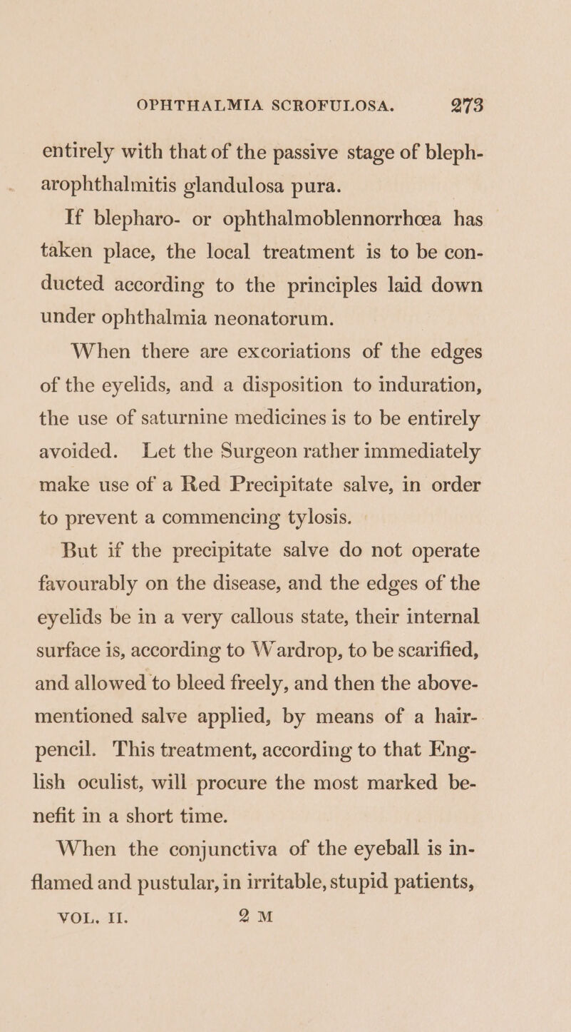 entirely with that of the passive stage of bleph- arophthalmitis glandulosa pura. If blepharo- or ophthalmoblennorrhcea has taken place, the local treatment is to be con- ducted according to the principles laid down under ophthalmia neonatorum. When there are excoriations of the edges of the eyelids, and a disposition to induration, the use of saturnine medicines is to be entirely avoided. Let the Surgeon rather immediately make use of a Red Precipitate salve, in order to prevent a commencing tylosis. But if the precipitate salve do not operate favourably on the disease, and the edges of the eyelids be in a very callous state, their internal surface is, according to Wardrop, to be scarified, and allowed to bleed freely, and then the above- mentioned salve applied, by means of a hair- pencil. This treatment, according to that Eng- lish oculist, will procure the most marked be- nefit in a short time. When the conjunctiva of the eyeball is in- flamed and pustular, in irritable, stupid patients,