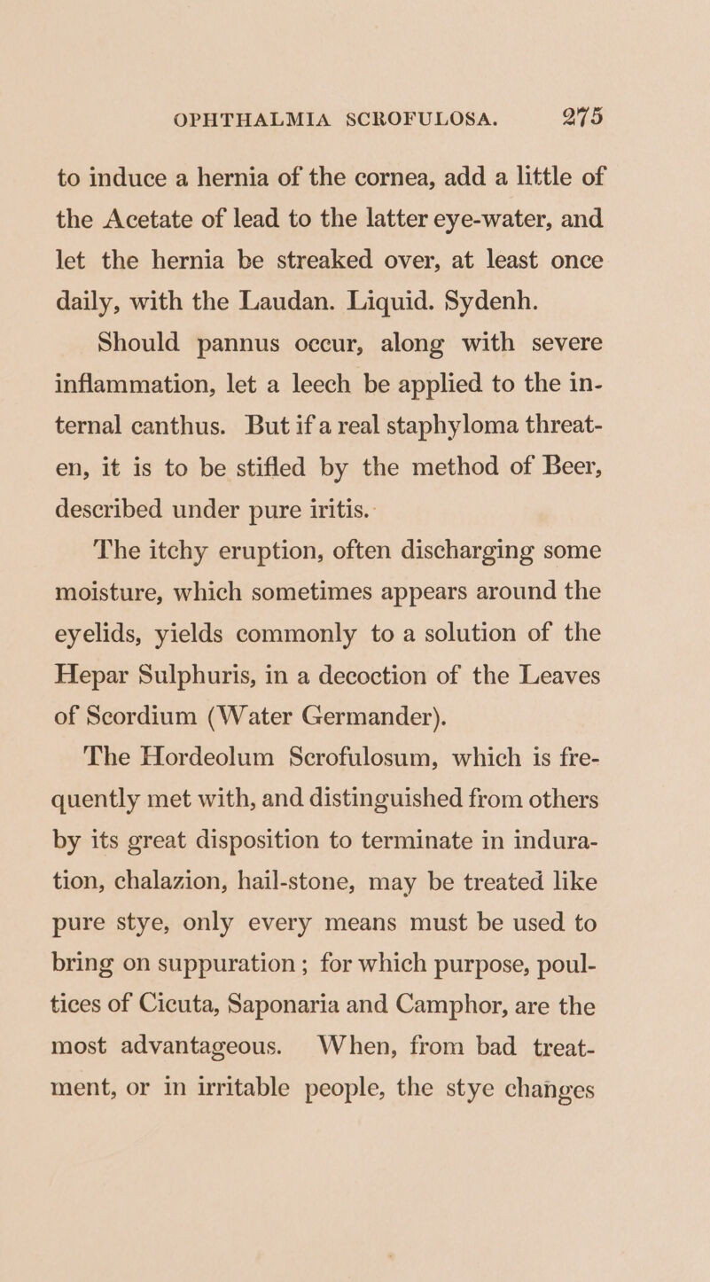 to induce a hernia of the cornea, add a little of the Acetate of lead to the latter eye-water, and let the hernia be streaked over, at least once daily, with the Laudan. Liquid. Sydenh. Should pannus occur, along with severe inflammation, let a leech be applied to the in- ternal canthus. But ifa real staphyloma threat- en, it is to be stifled by the method of Beer, described under pure iritis.: The itchy eruption, often discharging some moisture, which sometimes appears around the eyelids, yields commonly to a solution of the Hepar Sulphuris, in a decoction of the Leaves of Scordium (Water Germander). The Hordeolum Scrofulosum, which is fre- quently met with, and distinguished from others by its great disposition to terminate in indura- tion, chalazion, hail-stone, may be treated like pure stye, only every means must be used to bring on suppuration ; for which purpose, poul- tices of Cicuta, Saponaria and Camphor, are the most advantageous. When, from bad treat- ment, or in irritable people, the stye changes