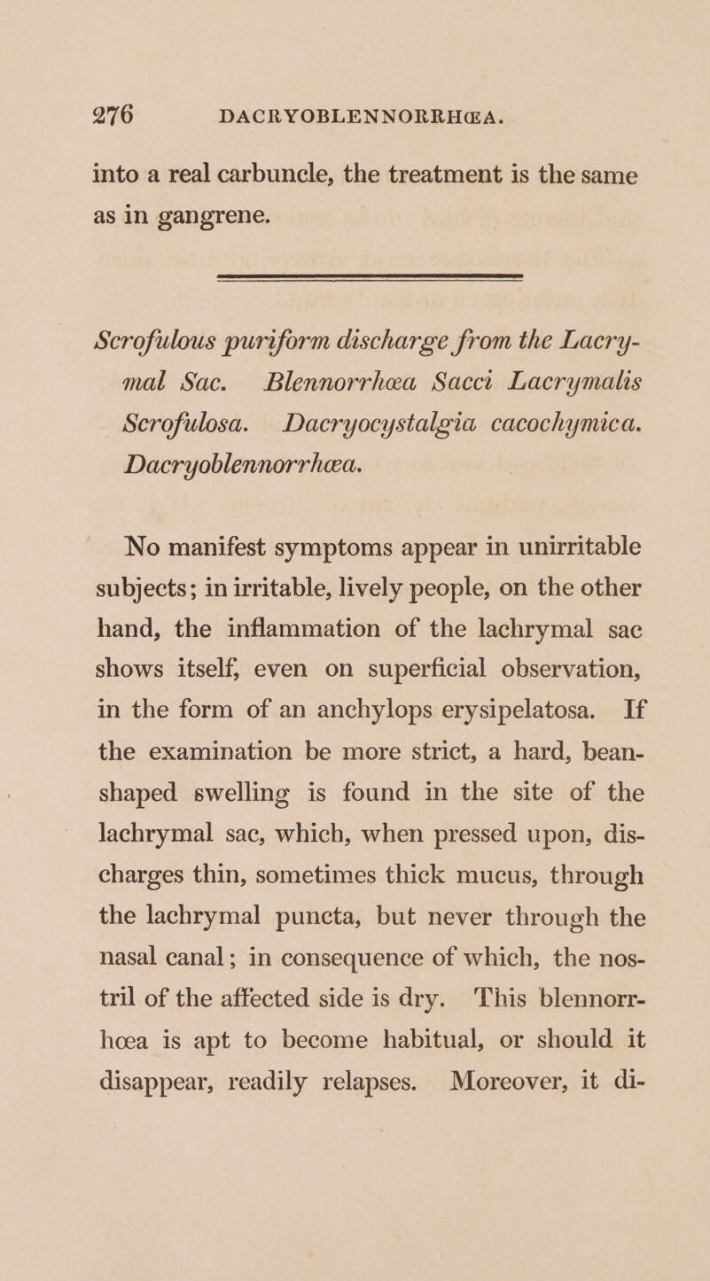into a real carbuncle, the treatment is the same as In gangrene. Scrofulous puriform discharge from the Lacry- mal Sac. Blennorrhea Sacct Lacrymalis _ Scrofulosa. Dacryocystalgia cacochymica. Dacryoblennorrhea. No manifest symptoms appear in unirritable subjects; in irritable, lively people, on the other hand, the inflammation of the lachrymal sac shows itself, even on superficial observation, in the form of an anchylops erysipelatosa. If the examination be more strict, a hard, bean- shaped swelling is found in the site of the lachrymal sac, which, when pressed upon, dis- charges thin, sometimes thick mucus, through the lachrymal puncta, but never through the nasal canal; in consequence of which, the nos- tril of the affected side is dry. This blennorr- hoea is apt to become habitual, or should it disappear, readily relapses. Moreover, it di-
