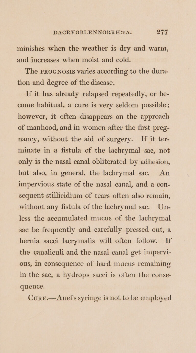 minishes when the weather is dry and warm, and increases when moist and cold. The PROGNOSIS varies according to the dura- tion and degree of the disease. If it has already relapsed repeatedly, or be- come habitual, a cure is very seldom possible ; however, it often disappears on the approach of manhood, and in women after the first preg- nancy, without the aid of surgery. If it ter- minate in a fistula of the lachrymal sac, not only is the nasal canal obliterated by adhesion, but also, in general, the lachrymal sac. An impervious state of the nasal canal, and a con- sequent stillicidium of tears often also remain, without any fistula of the lachrymal sac. Un- less the accumulated mucus of the lachrymal sac be frequently and carefully pressed out, a hernia sacci lacrymalis will often follow. If the canaliculi and the nasal canal get impervi- ous, in consequence of hard mucus remaining in the sac, a hydrops sacci is often the conse- quence. Cure.—Anel’s syringe is not to be employed
