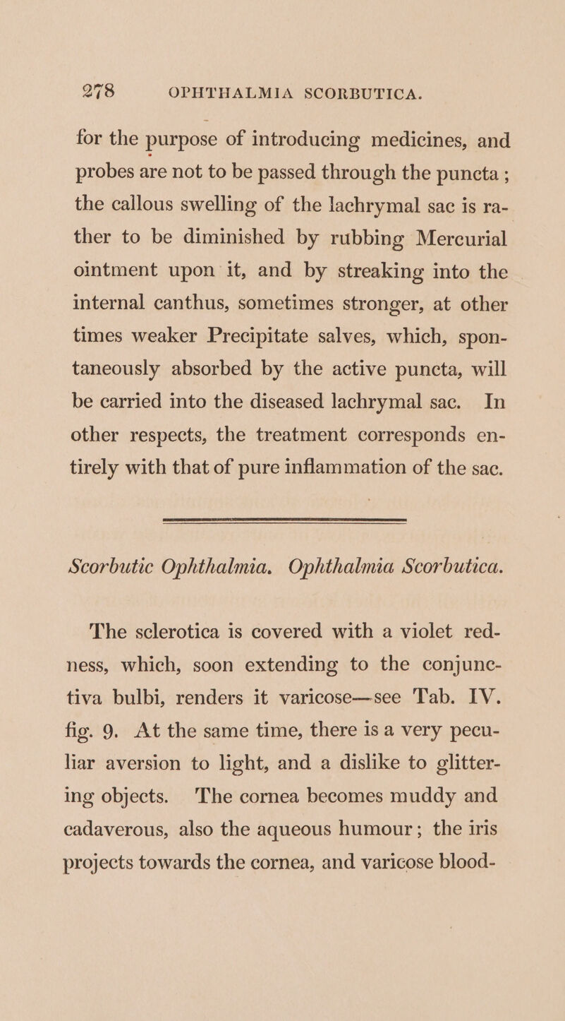 for the purpose of introducing medicines, and probes are not to be passed through the puncta ; the callous swelling of the lachrymal sac is ra- ther to be diminished by rubbing Mercurial ointment upon it, and by streaking into the internal canthus, sometimes stronger, at other times weaker Precipitate salves, which, spon- taneously absorbed by the active puncta, will be carried into the diseased lachrymal sac. In other respects, the treatment corresponds en- tirely with that of pure inflammation of the sac. Scorbutic Ophthalmia. Ophthalmia Scorbutica. The sclerotica is covered with a violet red- ness, which, soon extending to the conjunc- tiva bulbi, renders it varicose—see Tab. IV. fig. 9. At the same time, there 1s a very pecu- liar aversion to light, and a dislike to glitter- ing objects. The cornea becomes muddy and cadaverous, also the aqueous humour; the iris projects towards the cornea, and varicose blood-