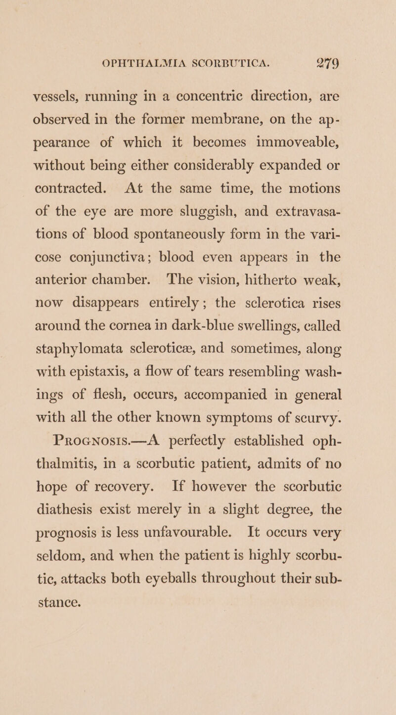 vessels, running in a concentric direction, are observed in the former membrane, on the ap- pearance of which it becomes immoveable, without being either considerably expanded or contracted. At the same time, the motions of the eye are more sluggish, and extravasa- tions of blood spontaneously form in the vari- cose conjunctiva; blood even appears in the anterior chamber. The vision, hitherto weak, now disappears entirely; the sclerotica rises around the cornea in dark-blue swellings, called staphylomata sclerotic, and sometimes, along with epistaxis, a flow of tears resembling wash- ings of flesh, occurs, accompanied in general with all the other known symptoms of scurvy. Procnosis.—A_ perfectly established oph- thalmitis, in a scorbutic patient, admits of no hope of recovery. If however the scorbutic diathesis exist merely in a slight degree, the prognosis is less unfavourable. It occurs very seldom, and when the patient is highly scorbu- tic, attacks both eyeballs throughout their sub- stance.