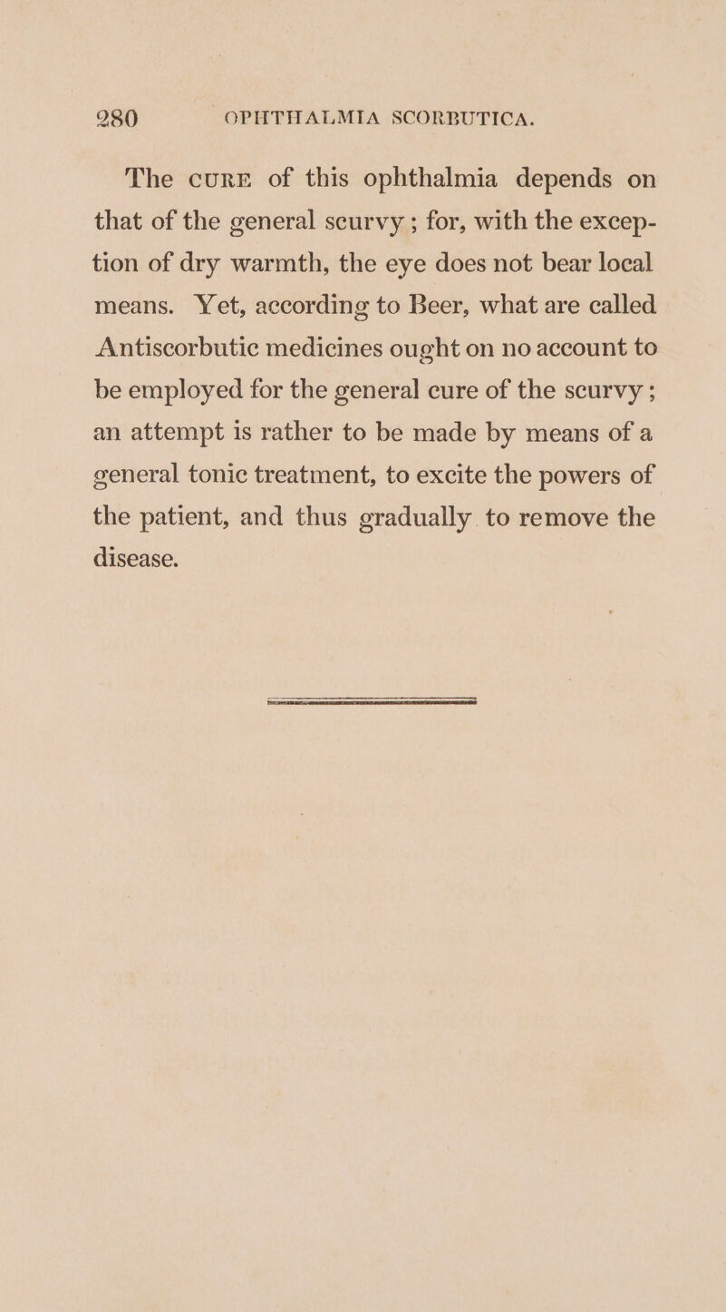 The curr of this ophthalmia depends on that of the general scurvy ; for, with the excep- tion of dry warmth, the eye does not bear local means. Yet, according to Beer, what are called Antiscorbutic medicines ought on no account to be employed for the general cure of the scurvy ; an attempt is rather to be made by means of a general tonic treatment, to excite the powers of the patient, and thus gradually to remove the disease.