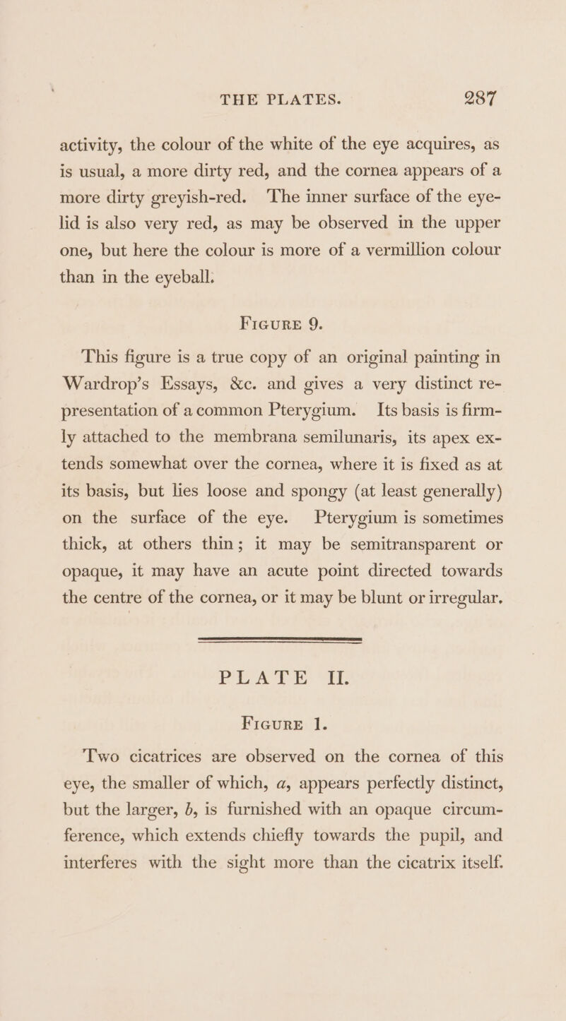 activity, the colour of the white of the eye acquires, as is usual, a more dirty red, and the cornea appears of a more dirty greyish-red. The inner surface of the eye- lid is also very red, as may be observed in the upper one, but here the colour is more of a vermillion colour than in the eyeball. FIGure 9. This figure is a true copy of an original painting in Wardrop’s Essays, &amp;c. and gives a very distinct re- presentation of acommon Pterygium. Its basis is firm- ly attached to the membrana semilunaris, its apex ex- tends somewhat over the cornea, where it is fixed as at its basis, but lies loose and spongy (at least generally) on the surface of the eye. Pterygium is sometimes thick, at others thin; it may be semitransparent or opaque, it may have an acute point directed towards the centre of the cornea, or it may be blunt or irregular. bap Wigs ad Ms adie 3 Figure 1. Two cicatrices are observed on the cornea of this eye, the smaller of which, a, appears perfectly distinct, but the larger, b, is furnished with an opaque circum- ference, which extends chiefly towards the pupil, and interferes with the sight more than the cicatrix itself.