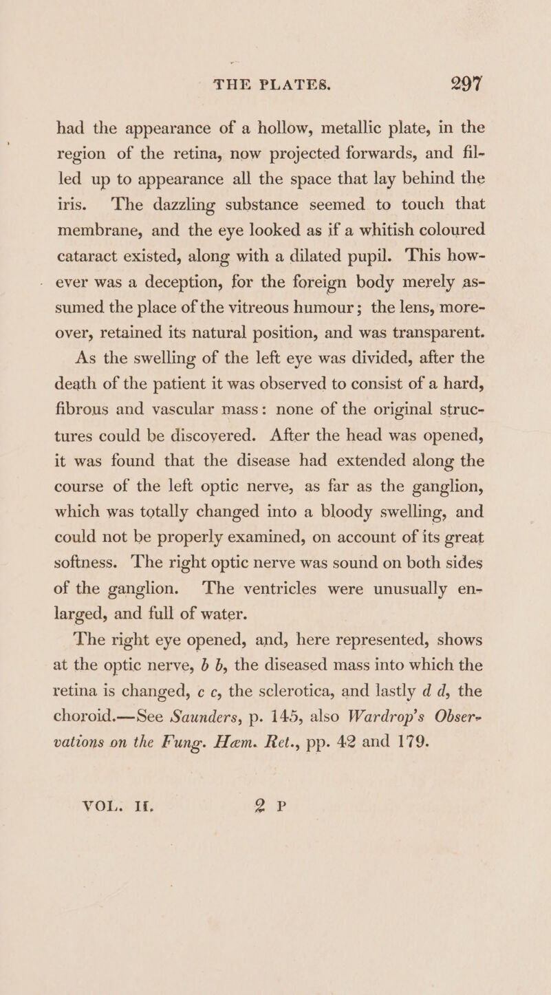 had the appearance of a hollow, metallic plate, in the region of the retina, now projected forwards, and fil- led up to appearance all the space that lay behind the iris. The dazzling substance seemed to touch that membrane, and the eye looked as if a whitish coloured cataract existed, along with a dilated pupil. This how- - ever was a deception, for the foreign body merely as- sumed the place of the vitreous humour; the lens, more- over, retained its natural position, and was transparent. As the swelling of the left eye was divided, after the death of the patient it was observed to consist of a hard, fibrous and vascular mass: none of the original struc- tures could be discoyered. After the head was opened, it was found that the disease had extended along the course of the left optic nerve, as far as the ganglion, which was totally changed into a bloody swelling, and could not be properly examined, on account of its great softness. The right optic nerve was sound on both sides of the ganglion. The ventricles were unusually en- larged, and full of water. The right eye opened, and, here represented, shows at the optic nerve, 5 b, the diseased mass into which the retina is changed, c c, the sclerotica, and lastly d d, the choroid.—See Saunders, p. 145, also Wardrop’s Obser- vations on the Fung. Ham. Ret., pp. 42 and 179. VOL. If, our