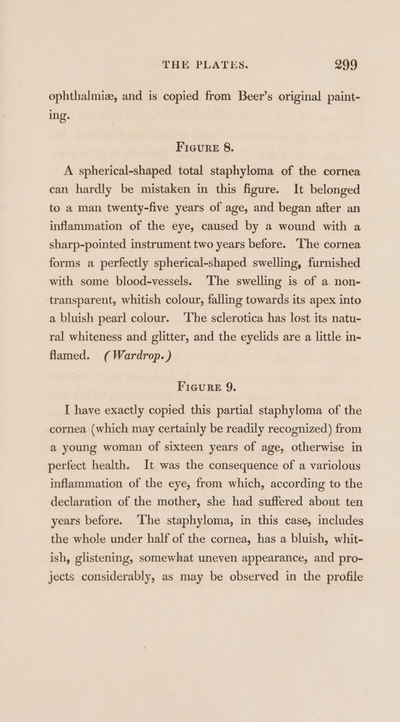 ophthalmize, and is copied from Beer’s original paint- ing. Figure 8. A spherical-shaped total staphyloma of the cornea can hardly be mistaken in this figure. It belonged to a man twenty-five years of age, and began after an inflammation of the eye, caused by a wound with a sharp-pointed instrument two years before. The cornea forms a perfectly spherical-shaped swelling, furnished with some blood-vessels. ‘The swelling is of a non- transparent, whitish colour, falling towards its apex into a bluish pearl colour. The sclerotica has lost its natu- ral whiteness and glitter, and the eyelids are a little in- flamed. (Wardrop. ) FIGuReE 9. I have exactly copied this partial staphyloma of the cornea (which may certainly be readily recognized) from a young woman of sixteen years of age, otherwise in perfect health. It was the consequence of a variolous inflammation of the eye, from which, according to the declaration of the mother, she had suffered about ten years before. ‘The staphyloma, in this case, includes the whole under half of the cornea, has a bluish, whit- ish, glistening, somewhat uneven appearance, and pro- jects considerably, as may be observed in the profile