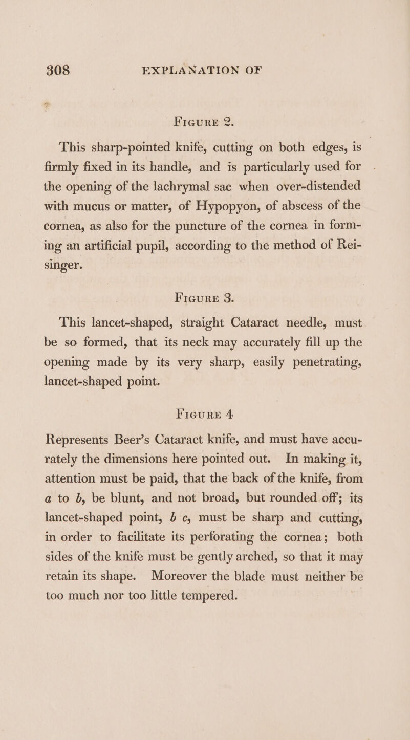 FIGURE 2. This sharp-pointed knife, cutting on both edges, is : firmly fixed in its handle, and is particularly used for the opening of the lachrymal sac when over-distended with mucus or matter, of Hypopyon, of abscess of the cornea, as also for the puncture of the cornea in form- ing an artificial pupil, according to the method of Rei- singer. Ficure 8. This lancet-shaped, straight Cataract needle, must be so formed, that its neck may accurately fill up the opening made by its very sharp, easily penetrating, lancet-shaped point. FIGuRrRE 4 Represents Beer’s Cataract knife, and must have accu- rately the dimensions here pointed out. In making it, attention must be paid, that the back of the knife, from a to b, be blunt, and not broad, but rounded off; its lancet-shaped point, 5 c, must be sharp and cutting, in order to facilitate its perforating the cornea; both sides of the knife must be gently arched, so that it may retain its shape. Moreover the blade must neither be too much nor too little tempered. }