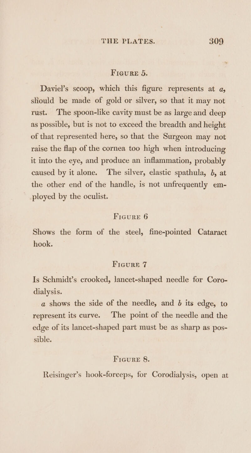 Figure 5. Daviel’s scoop, which this figure represents at a, should be made of gold or silver, so that it may not rust. ‘The spoon-like cavity must be as large and deep as possible, but is not to exceed the breadth and height of that represented here, so that the Surgeon may not raise the flap of the cornea too high when introducing it into the eye, and produce an inflammation, probably caused by it alone. ‘The silver, elastic spathula, 6, at the other end of the handle, is not unfrequently em- - ployed by the oculist. Ficure 6 Shows the form of the steel, fine-pointed Cataract hook. FIGURE 7 Is Schmidt’s crooked, lancet-shaped needle for Coro- dialysis. a shows the side of the needle, and 6 its edge, to represent its curve. The point of the needle and the edge of its lancet-shaped part must be as sharp as pos- sible. Ficure 8. Reisinger’s hook-forceps, for Corodialysis, open at