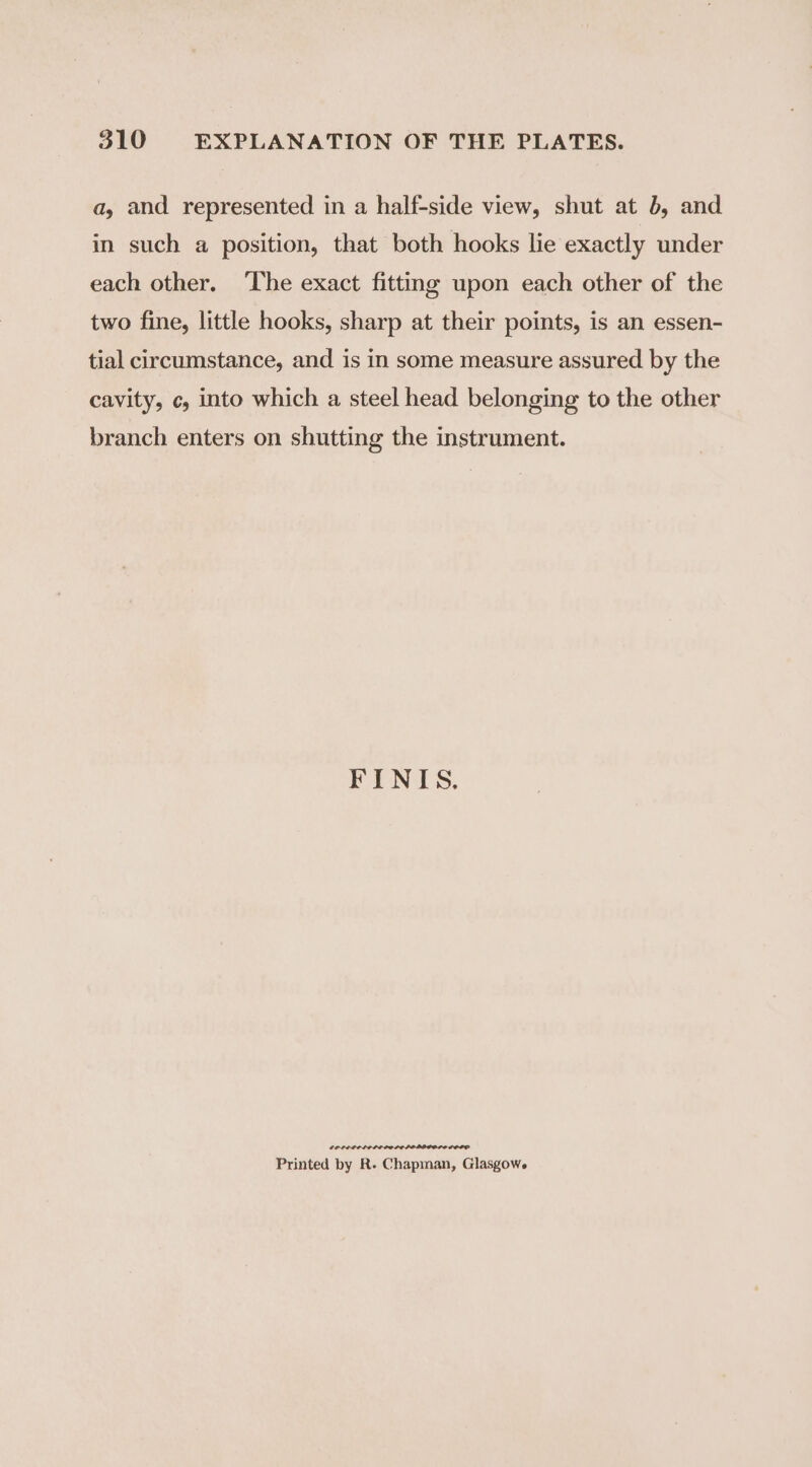a, and represented in a half-side view, shut at b, and in such a position, that both hooks lie exactly under each other. ‘The exact fitting upon each other of the two fine, little hooks, sharp at their points, is an essen- tial circumstance, and is in some measure assured by the cavity, c, into which a steel head belonging to the other branch enters on shutting the instrument. FINIS. oe Printed by R- Chapman, Glasgowe
