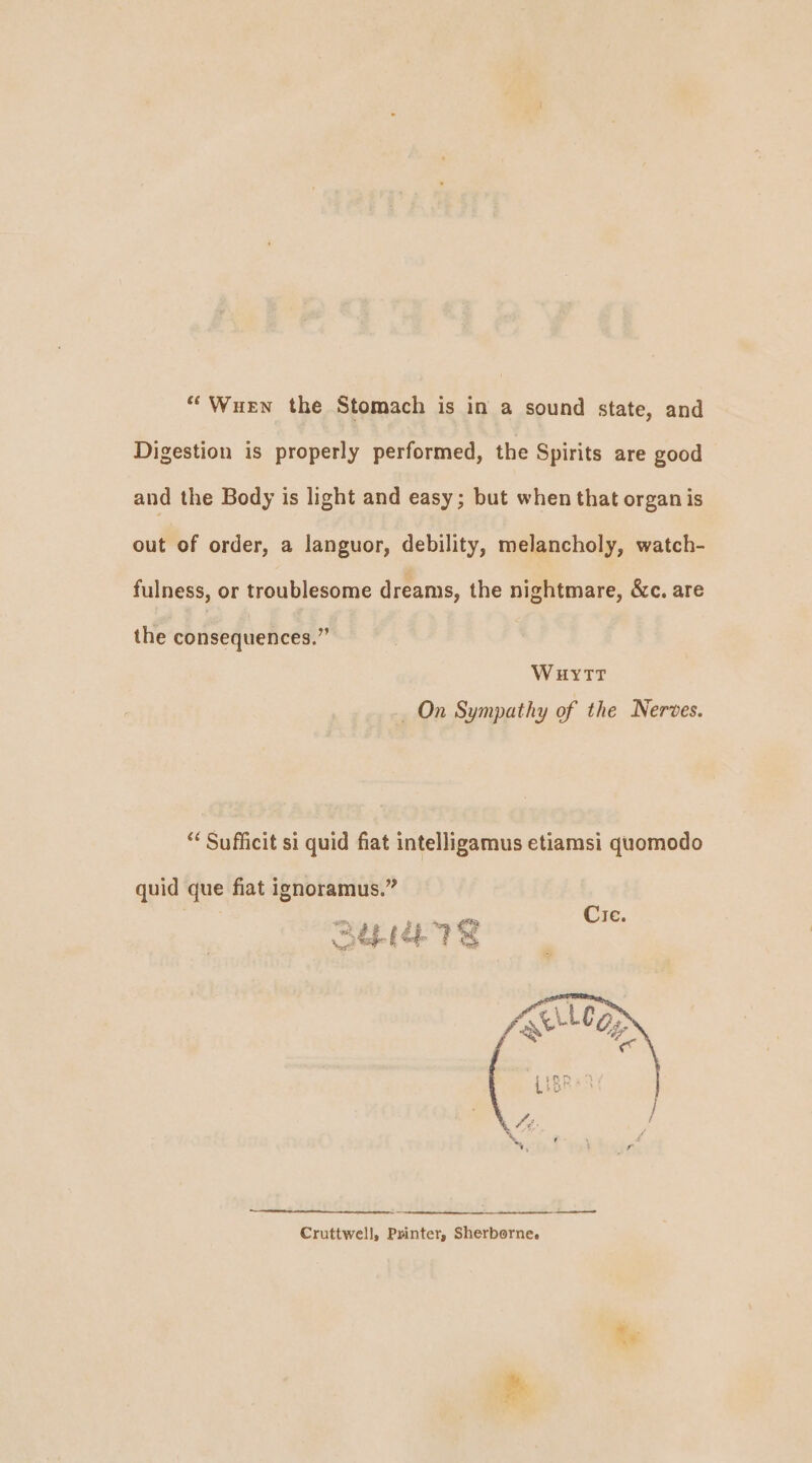 Digestion is properly performed, the Spirits are good and the Body is light and easy; but when that organ is out of order, a languor, debility, melancholy, watch- fulness, or troublesome dreams, the nightmare, &amp;c. are the consequences.” WuytTtT _ On Sympathy of the Nerves. “ Sufficit si quid fiat intelligamus etiamsi quomodo quid que fiat ignoramus.” a ip @ coe le TS ee Cruttwell, Pinter, Sherborne. Re
