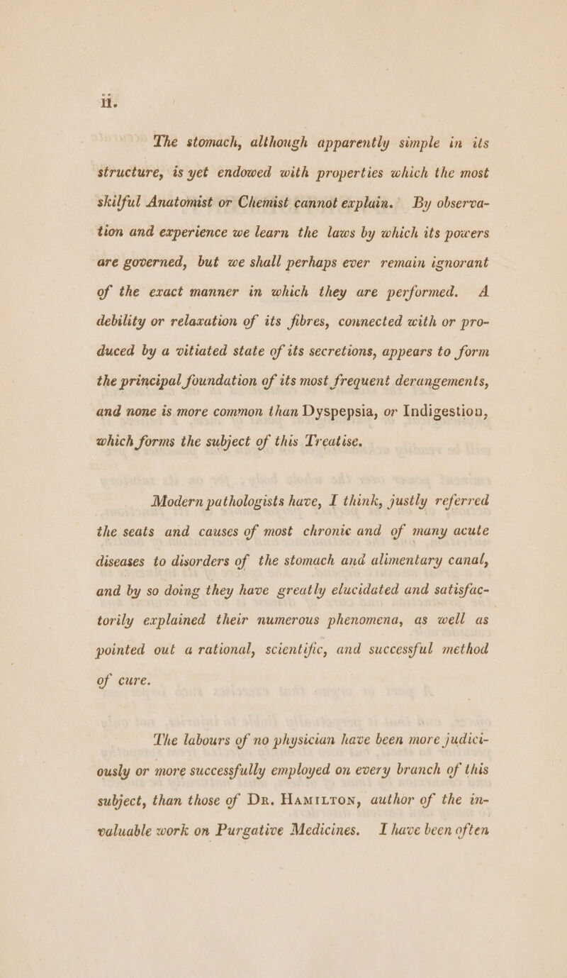i. The stomach, although apparently simple in its structure, is yet endowed with properties which the most skilful Anatomist or Chemist cannot expluin. By observa- tion and experience we learn the laws by which its powers are governed, but we shall perhaps ever remain ignorant of the exact manner in which they are performed. A debility or relaxation of its fibres, connected with or pro- duced by a vitiated state of its secretions, appears to form the principal foundation of its most frequent derangements, and none is more common than Dyspepsia, or Indigestion, which forms the subject of this Treatise. Modern pathologists have, I think, justly referred the seats and causes of most chronic and of many acute diseases to disorders of the stomach and alimentary canal, and S so doing they have greatly elucidated and satisfac- torily explained their numerous phenomena, as well as pointed out a rational, scientific, and successful method of cure. The labours of no physician have been more judici- ously or more successfully employed on every branch of this subject, than those of Dr. Hamitron, author of the in- valuable work on Purgative Medicines. I have been often