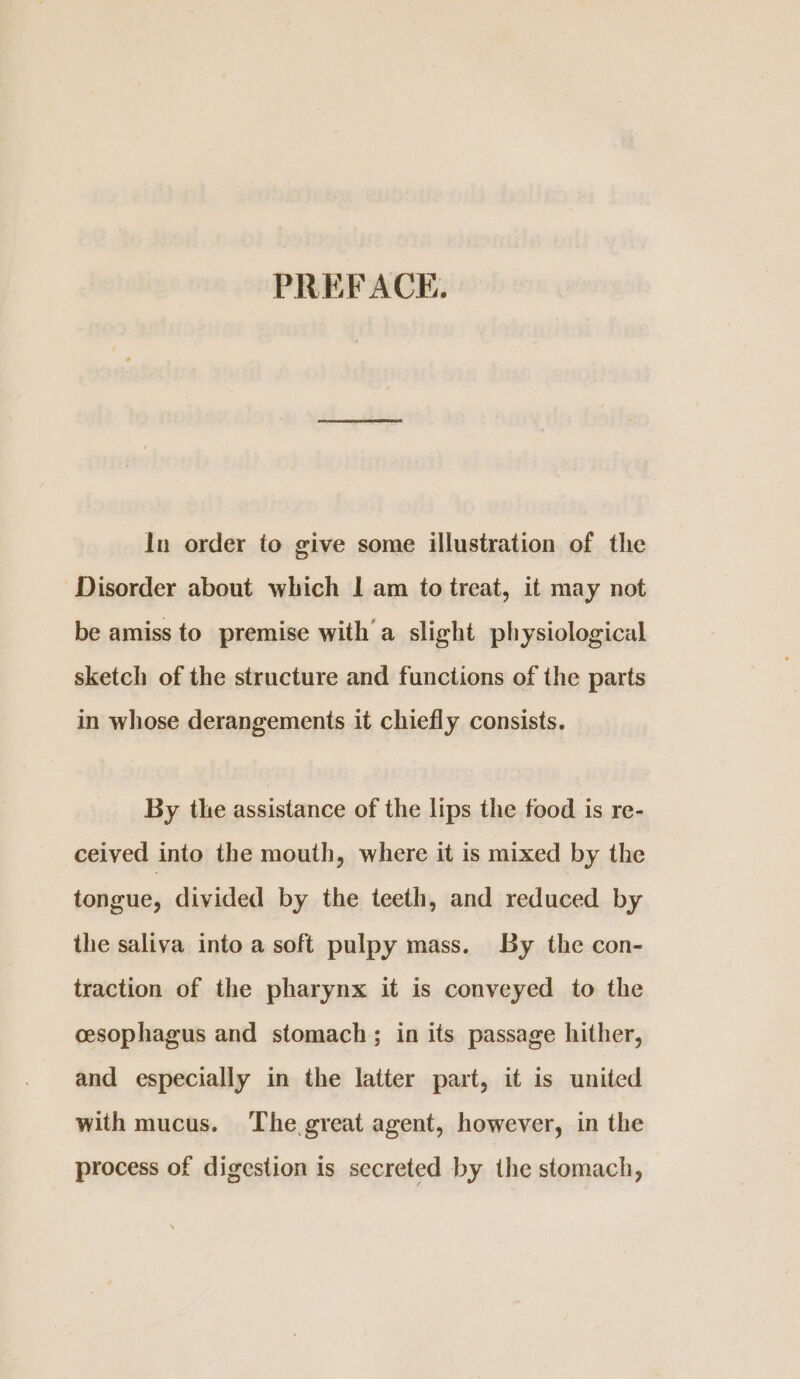 In order to give some illustration of the Disorder about which | am to treat, it may not be amiss to premise with a slight physiological sketch of the structure and functions of the parts in whose derangements it chiefly consists. By the assistance of the lips the food is re- ceived into the mouth, where it is mixed by the tongue, divided by the teeth, and reduced by the saliva into a soft pulpy mass. By the con- traction of the pharynx it is conveyed to the cesophagus and stomach; in its passage hither, and especially in the latter part, it is united with mucus. The great agent, however, in the process of digestion is secreted by the stomach,