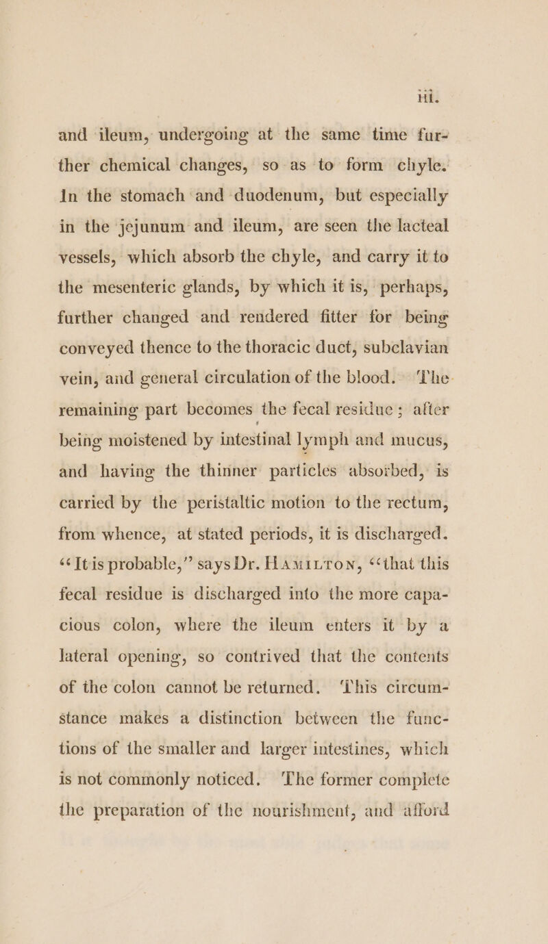 Hi. and ileum, undergoing at the same time fur- ther chemical changes, so as to form chyle. In the stomach and duodenum, but especially in the jejunum and ileum, are seen the lacteal vessels, which absorb the chyle, and carry it to the mesenteric glands, by which it is, perhaps, further changed and rendered fitter for being conveyed thence to the thoracic duct, subclavian vein, and general circulation of the blood. The. remaining part becomes the fecal residue ; after being moistened by intestinal lymph and mucus, and having the thinner particles absorbed, is carried by the peristaltic motion to the rectum, from whence, at stated periods, it is discharged. ‘¢Itis probable,” says Dr. Hamitton, ‘‘that this fecal residue is discharged into the more capa- cious colon, where the ileum enters it by a Jateral opening, so contrived that the contents of the colon cannot be returned. ‘This circum- stance makes a distinction between the func- tions of the smaller and larger intestines, which is not commonly noticed. The former complete the preparation of the nourishment, and afford