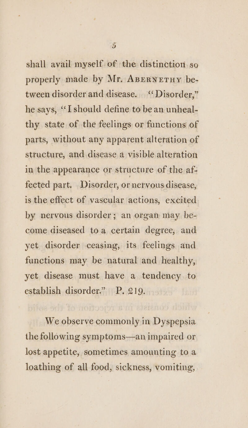 3 shall avail myself of the distinction. so properly made by Mr. ABERNETHY be- tween disorder and disease. ‘‘ Disorder,” he says, ‘‘I should define to be an unheal- thy state of the feelings or functions of parts, without any apparent alteration of structure, and disease a visible alteration in the appearance or structure of the af- fected part. Disorder, or netvous disease, is the effect of vascular actions, excited by nervous disorder; an organ may be- come diseased toa certain degree, and yet disorder ceasing, its feelings and functions may be natural and healthy, yet disease must have a tendency to establish disorder.” P. 219. | We observe commonly in Dyspepsia the following symptoms—an impaired or lost appetite, sometimes amounting to a loathing of all food, sickness, vomiting,