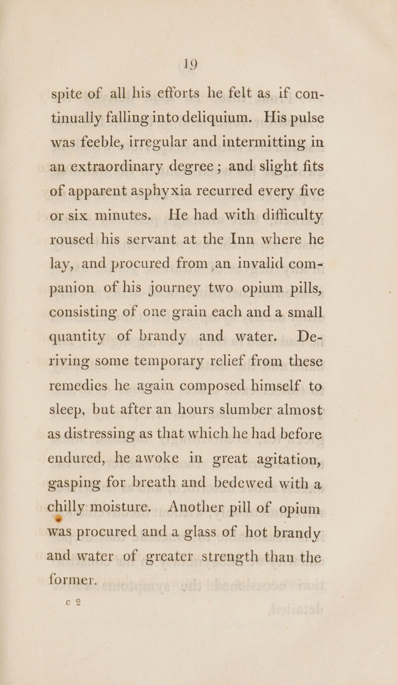 spite of all his efforts he felt as if con- tinually falling into deliquium. His pulse was feeble, irregular and intermitting in an extraordinary degree ; and slight fits of apparent asphyxia recurred every five or six minutes. He had with difficulty roused his servant at the Inn where he lay, and procured from ,an invalid com- panion of his journey two opium pills, consisting of one grain each and a small quantity of brandy and water. De- riving some temporary relief from these remedies he again composed himself to sleep, but after an hours slumber almost as distressing as that which he had before endured, he awoke in great agitation, gasping for breath and bedewed with a chilly moisture. Another pill of opium was procured and a glass of hot brandy and water of greater strength than the former. Gg