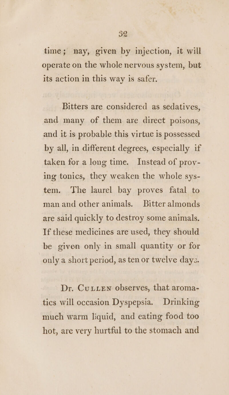 IQ time; nay, given by injection, it will operate on the whole nervous system, but its action in this way is safer. Bitters are considered as sedatives, and many of them are direct poisons, and it is probable this virtue is possessed by all, in different degrees, especially if taken for a long time. Instead of prov- ing tonics, they weaken the whole sys- tem. The laurel bay proves fatal to man and other animals. Bitter almonds are said quickly to destroy some animals, If these medicines are used, they should be given only in small quantity or for only a short period, as ten or twelve days. Dr. CuLLeEn observes, that aroma- tics will occasion Dyspepsia. Drinking much warm liquid, and eating food too hot, are very hurtful to the stomach and