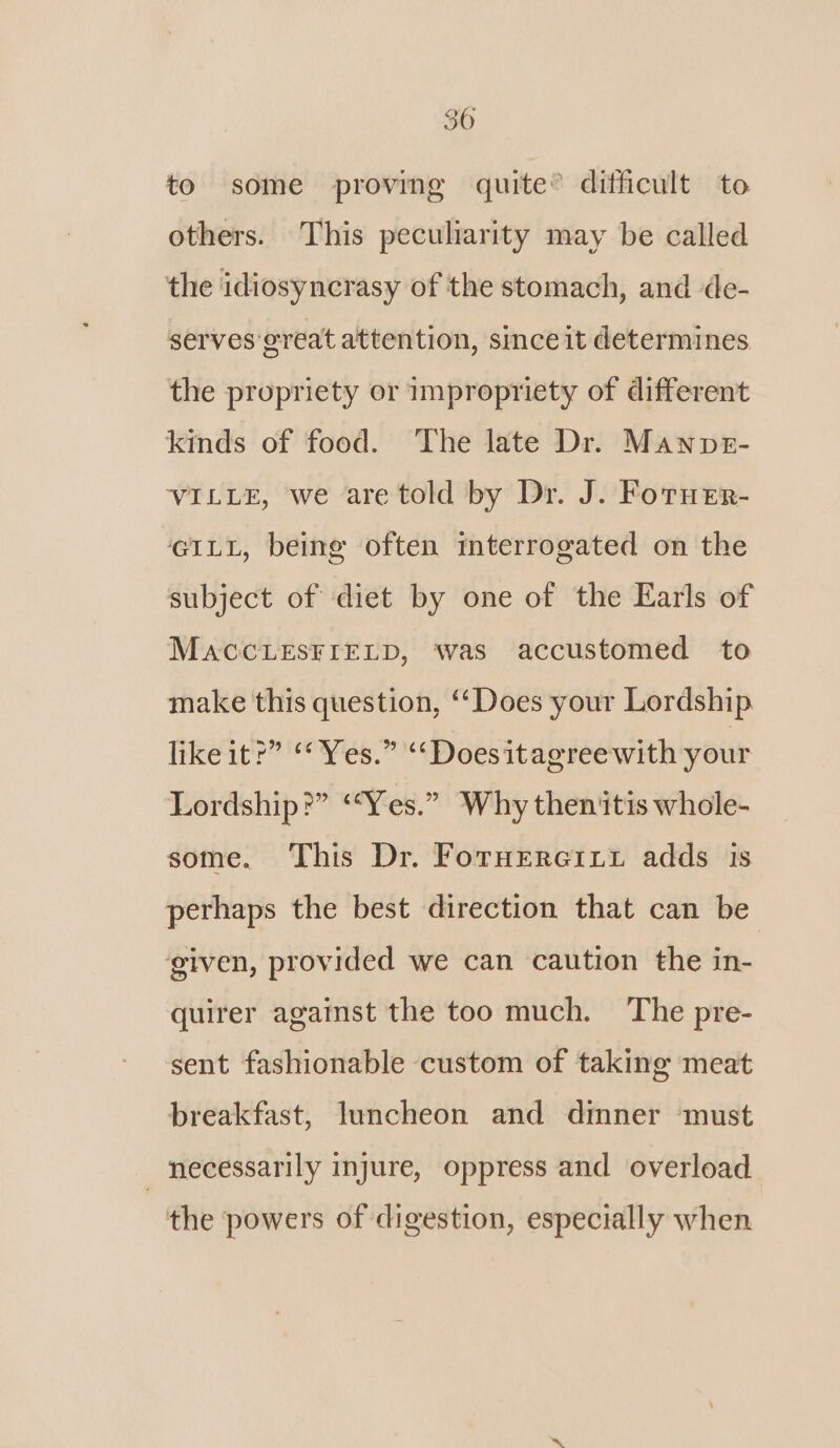 to some proving quite® difficult to others. This peculiarity may be called the idiosyncrasy of the stomach, and de- serves great attention, sinceit determines the propriety or impropriety of different kinds of food. The late Dr. Mannpt- VILLE, we are told by Dr. J. Foruer- GILL, being often mterrogated on the subject of diet by one of the Earls of MACCLESFIELD, was accustomed to make this question, ‘‘Does your Lordship like it?” “Yes.” “‘Doesitagreewith your Lordship?” ‘‘Yes.” Why then itis whole- some. This Dr. Foruererxt adds is perhaps the best direction that can be given, provided we can caution the in- quirer against the too much. The pre- sent fashionable custom of taking meat breakfast, luncheon and dmner must necessarily injure, oppress and overload the powers of digestion, especially when