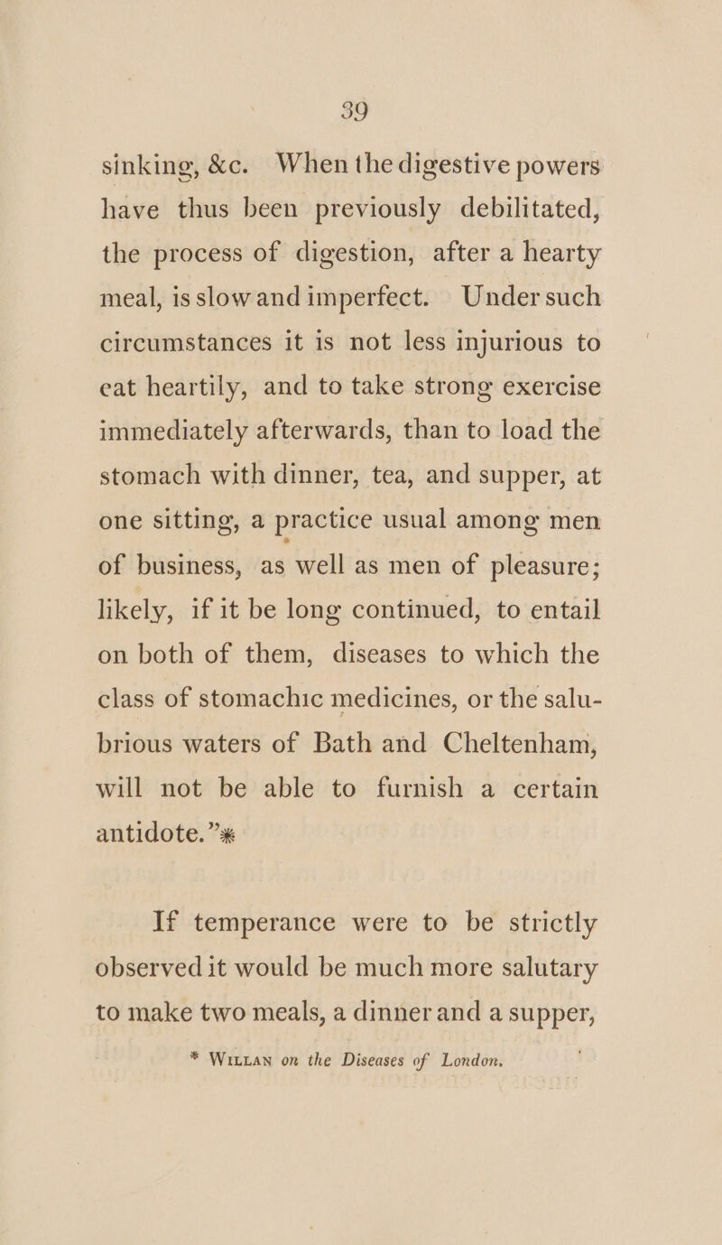 sinking, &amp;c. When the digestive powers have thus been previously debilitated, the process of digestion, after a hearty meal, is slow and imperfect. Under such circumstances it is not less injurious to eat heartily, and to take strong exercise immediately afterwards, than to load the stomach with dinner, tea, and supper, at one sitting, a practice usual among men of business, as well as men of pleasure; likely, if it be long continued, to entail on both of them, diseases to which the class of stomachic medicines, or the salu- brious waters of Bath and Cheltenham, will not be able to furnish a certain antidote. ”* If temperance were to be strictly observed it would be much more salutary to make two meals, a dinner and a supper, * Witxan on the Diseases of London.