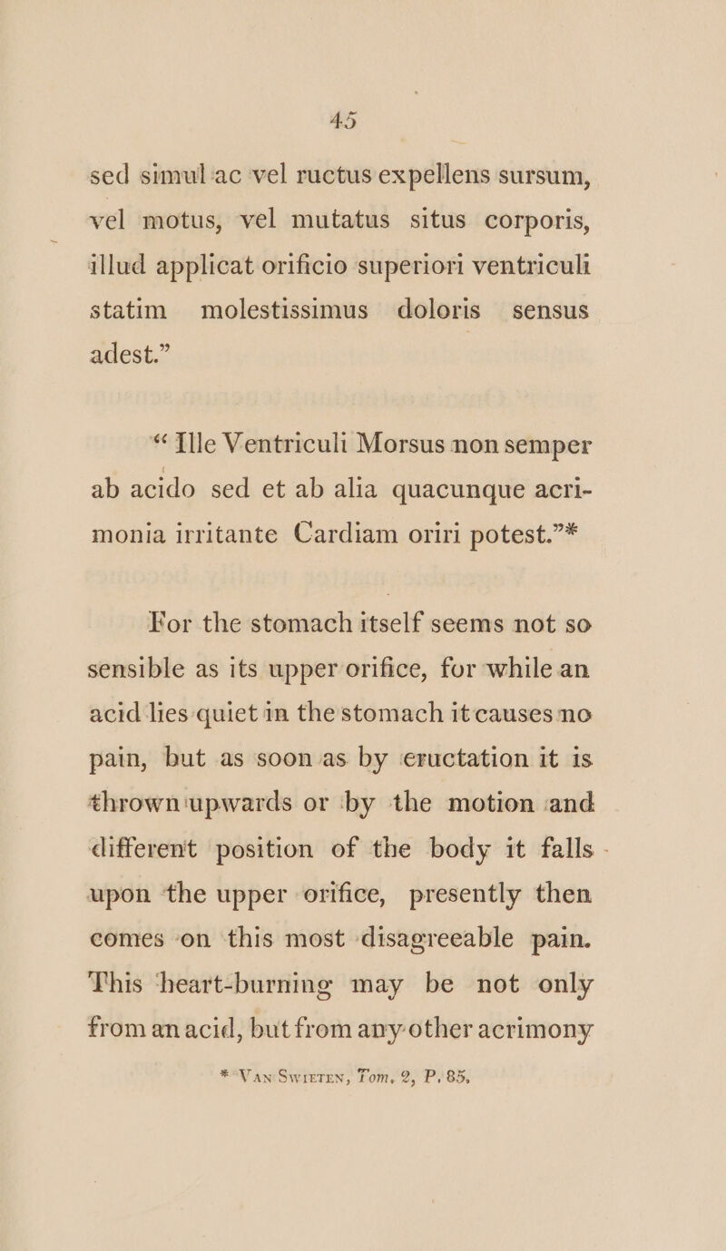 sed simulac vel ructus expellens sursum, vel motus, vel mutatus situs corporis, illud applicat orificio superiori ventriculi statim molestissimus doloris sensus adest.” “ Tle Ventriculi Morsus non semper ab acido sed et ab alia quacunque acri- monia irritante Cardiam oriri potest.”* For the stomach itself seems not so sensible as its upper orifice, for while an acid lies quiet in the stomach it causes no pain, but as soon as. by ‘eructation it is thrown ‘upwards or by the motion :and different position of the body it falls - upon the upper orifice, presently then comes on this most disagreeable pain. This ‘heart-burning may be not only from anacid, but from any other acrimony *°Van Swittren, Tom, 2, P.85,