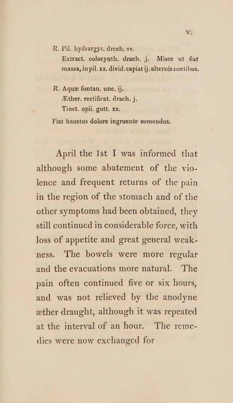 ¥. R. Pil. hydrargyr. drach. ss. Extract. colocynth. drach. j. Misce ut fiat massa, in pil. xx. divid. capiat ij. alternis noctibus. R. Aque fontan. unc. ij. 7Ether. rectificat. drach. j. Tinct. opii. gutt. xx. Fiat haustus dolore ingruente sumendus. April the Ist I was informed that although some abatement of the vio- lence and frequent returns of the pain in the region of the stomach and of the other symptoms had been obtained, they still continued in considerable force, with loss of appetite and great general weak- ness. The bowels were more regular and the evacuations more natural. The pain often continued five or six hours, and was not relieved by the anodyne ether draught, although it was repeated at the interval of an hour. The reme- dies were now exchanged for