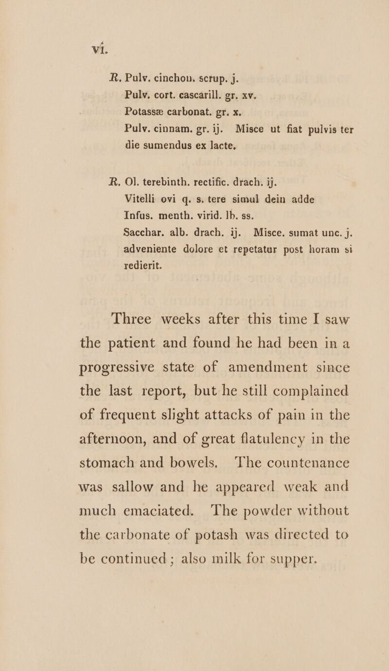 R. Palv. cinchow. scrup. j. Pulv. cort. cascarill. gr. xv. Potasse carbonat. gr. x. Pulv. cinnam. gr. ij. Misce ut fiat pulvis ter die sumendus ex lacte, R, Ol. terebinth. rectific. drach. ij. Vitelli ovi q. s. tere simul dein adde Infus. menth. virid. lb. ss. Sacchar. alb. drach. ij. Misce. sumat unc. j. adveniente dolore et repetatur post horam si redierit. Three weeks after this time I saw the patient and found he had been ina progressive state of amendment since the last report, but he still complained of frequent slight attacks of pain in the afternoon, and of great flatulency in the stomach and bowels. The countenance was sallow and he appeared weak and much emaciated. The powder without the carbonate of potash was directed to be continued ; also milk for supper.