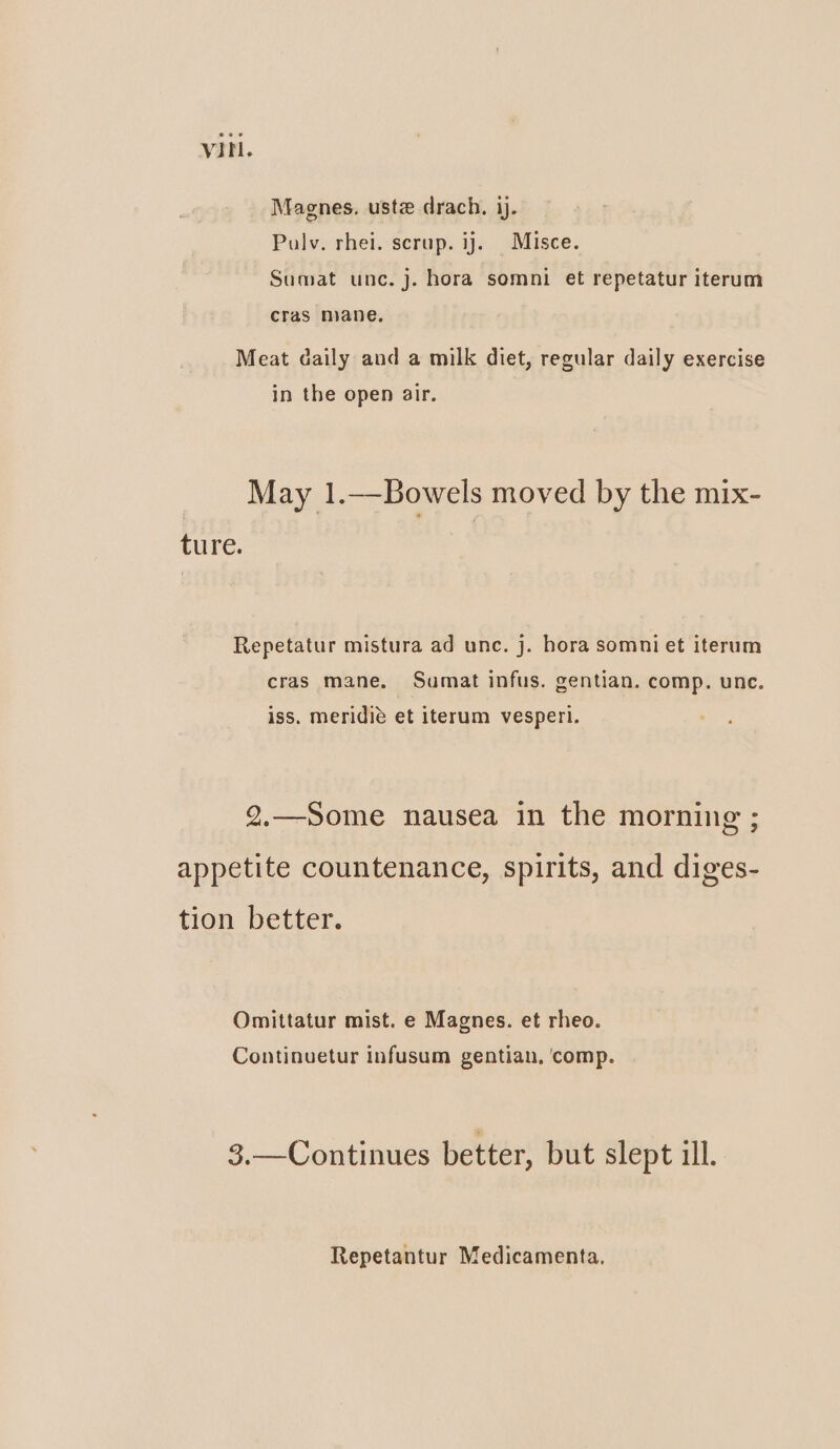 Magnes. ustz drach. ij. Pulv. rhei. scrup. ij. Misce. Sumat unc. j. hora somni et repetatur iterum cras mane. Meat daily and a milk diet, regular daily exercise in the open air. May 1.—Bowels moved by the mix- ture. Repetatur mistura ad unc. j. hora somni et iterum cras mane. Sumat infus. gentian. comp. unc. iss. meridié et iterum vesperi. 2.—Some nausea in the morning ; appetite countenance, spirits, and diges- tion better. Omittatur mist. e Magnes. et rheo. Continuetur infusum gentian, ‘comp. 3,.—Continues better, but slept ill. Repetantur Medicamenta.