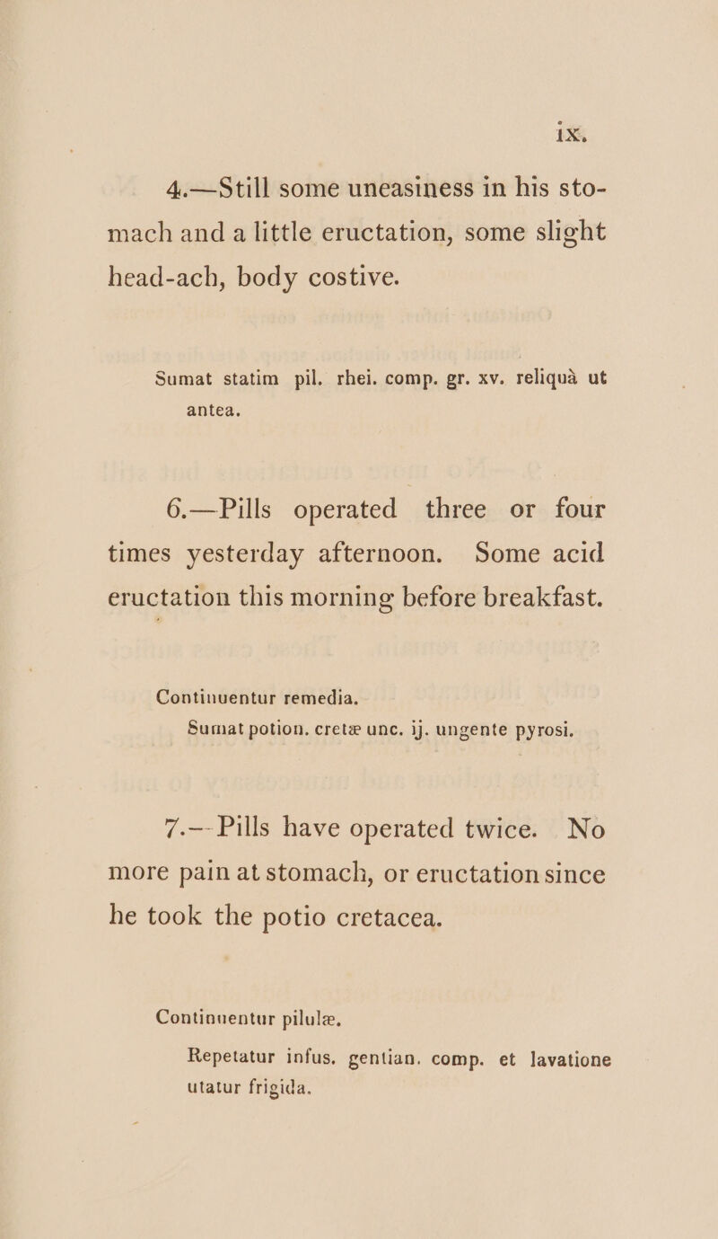 4.—Still some uneasiness in his sto- mach and a little eructation, some slight head-ach, body costive. Sumat statim pil. rhei. comp. gr. xv. reliqua ut antea, 6.—Pills operated three or four times yesterday afternoon. Some acid eructation this morning before breakfast. Continuentur remedia. Sumat potion, crete unc. ij. ungente pyrosi. 7.—- Pills have operated twice. No more pain at stomach, or eructation since he took the potio cretacea. Continuentur pilule. Repetatur infus, gentian. comp. et lavatione utatur frigida.