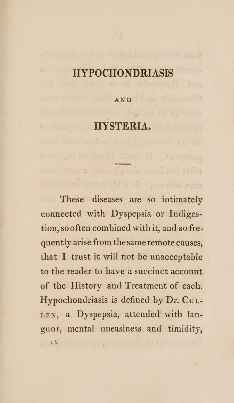 AND HYSTERIA. These diseases are so intimately connected with Dyspepsia or Indiges- tion, sooften combined with it, and so fre- quently arise from thesame remote causes, that I trust it will not be unacceptable to the reader to have a succinct account of the History and Treatment of each. Hypochondriasis is defined by Dr. Cut- LEN, a Dyspepsia, attended with lan- guor, mental uneasiness and timidity, $2