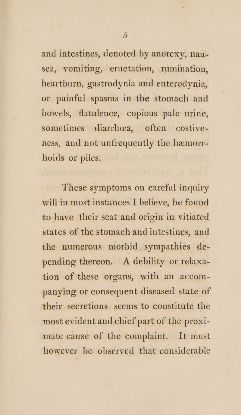 e) and intestines, denoted by anorexy, nau- sea, vomiting, eructation, rumination, heartburn, gastrodynia and enterodynia, or painful spasms in the stomach and bowels, flatulence, copious pale urine, sometimes diarrhoea, often costive- ness, and not unfrequently the hemorr- hoids or piles. These symptoms on careful inquiry will in most instances I believe, be found to have their seat and origin in vitiated states of the stomach and intestines, and the numerous morbid sympathies de- pending thereon. A debility or relaxa- tion of these organs, with an accom- panying or consequent diseased state of their secretions seems to constitute the most evident and chief part of the proxi- mate cause of the complaint. It must however be observed that considerable