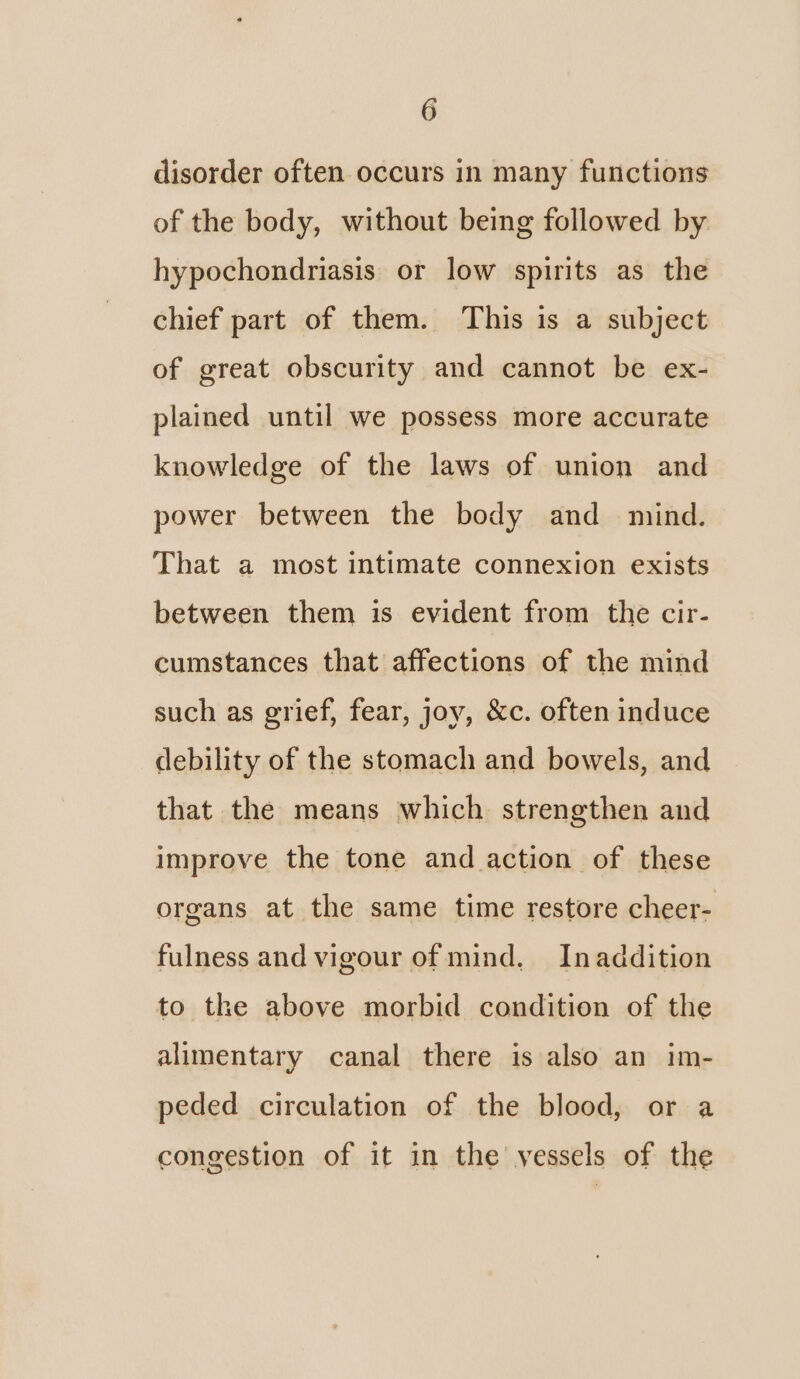 disorder often occurs in many functions of the body, without being followed by hypochondriasis or low spirits as the chief part of them. This is a subject of great obscurity and cannot be ex- plained until we possess more accurate knowledge of the laws of union and power between the body and mind. That a most intimate connexion exists between them is evident from the cir- cumstances that affections of the mind such as grief, fear, joy, &c. often induce debility of the stomach and bowels, and that the means which strengthen and improve the tone and action of these organs at the same time restore cheer- fulness and vigour of mind. Inaddition to the above morbid condition of the alimentary canal there is also an im- peded circulation of the blood, or a congestion of it in the vessels of the