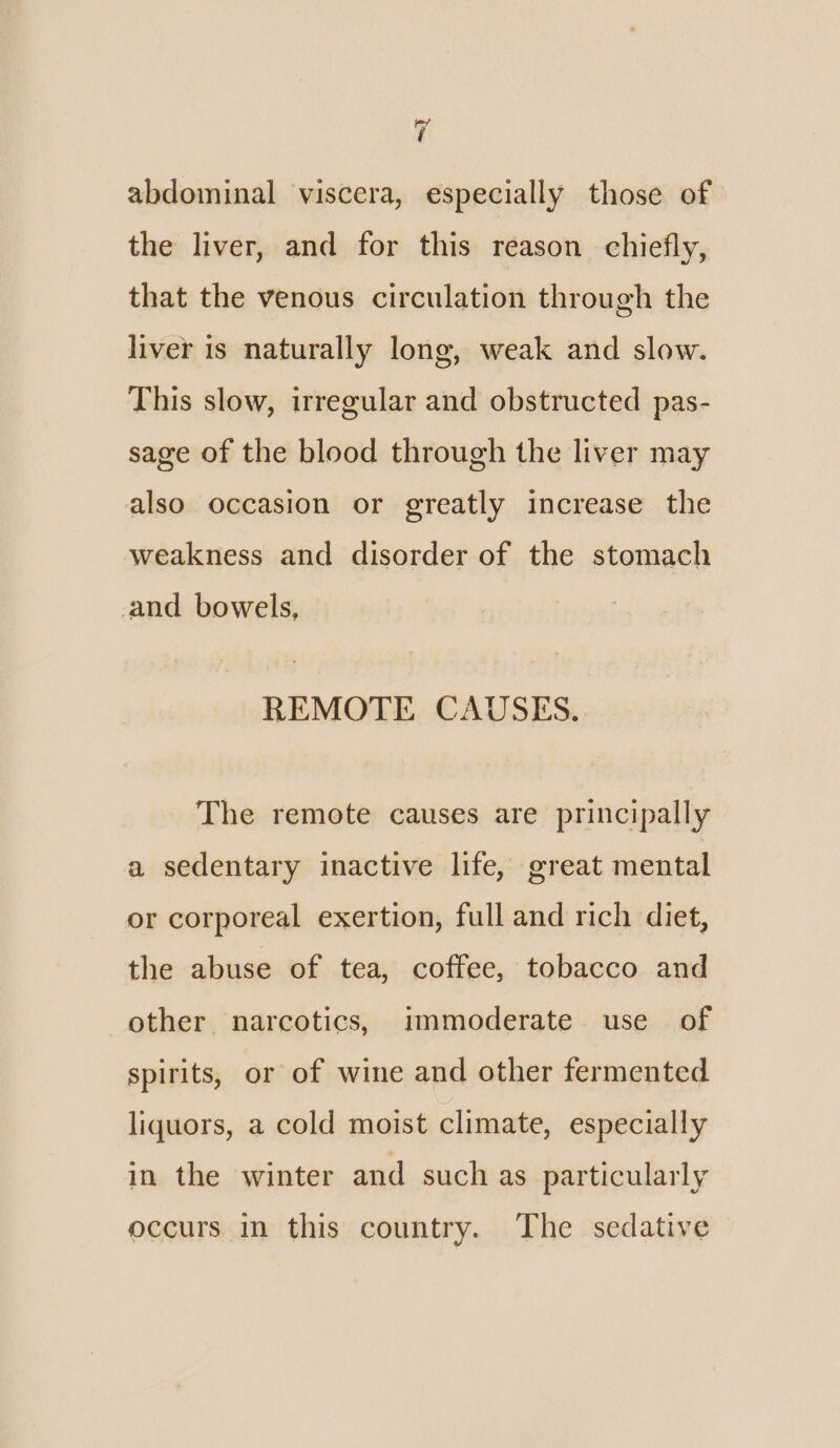 cf abdominal viscera, especially those of the liver, and for this reason chiefly, that the venous circulation through the liver is naturally long, weak and slow. This slow, irregular and obstructed pas- sage of the blood through the liver may also occasion or greatly increase the weakness and disorder of the stomach and bowels, REMOTE CAUSES... The remote causes are principally a sedentary inactive life, great mental or corporeal exertion, full and rich diet, the abuse of tea, coffee, tobacco and other narcotics, immoderate use of spirits, or of wine and other fermented liquors, a cold moist climate, especially in the winter and such as particularly occurs in this country. The sedative