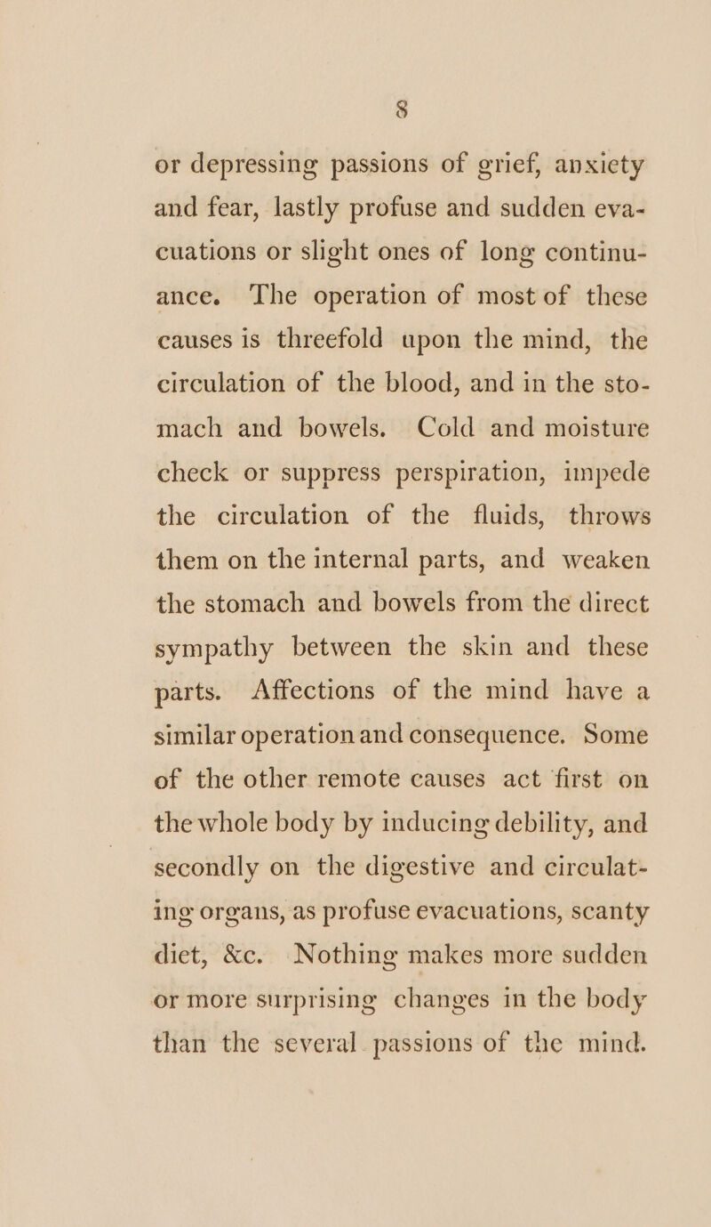 § or depressing passions of grief, anxiety and fear, lastly profuse and sudden eva- cuations or slight ones of long continu- ance. ‘The operation of most of these causes is threefold upon the mind, the circulation of the blood, and in the sto- mach and bowels. Cold and moisture check or suppress perspiration, impede the circulation of the fluids, throws them on the internal parts, and weaken the stomach and bowels from the direct sympathy between the skin and these parts. Affections of the mind have a similar operation and consequence. Some of the other remote causes act first on the whole body by inducing debility, and secondly on the digestive and circulat- ing organs, as profuse evacuations, scanty diet, &amp;c. Nothing makes more sudden or more surprising changes in the body than the several passions of the mind.