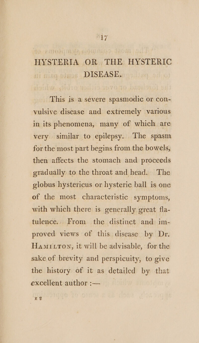 HYSTERIA OR THE HYSTERIC DISEASE. This is a severe spasmodic or con- vulsive disease and extremely various in its phenomena, many of which are very similar to epilepsy. The spasm for the most part begins from the bowels, then affects the stomach and proceeds gradually to the throat and head. The globus hystericus or hysteric ball is one of the most characteristic symptoms, with which there is generally great fla- tulence.. From the distinct and im- proved views of this disease by Dr. Hamittown, it will be advisable, for the sake of brevity and perspicuity, to give the history of it as detailed by that excellent author :— K2