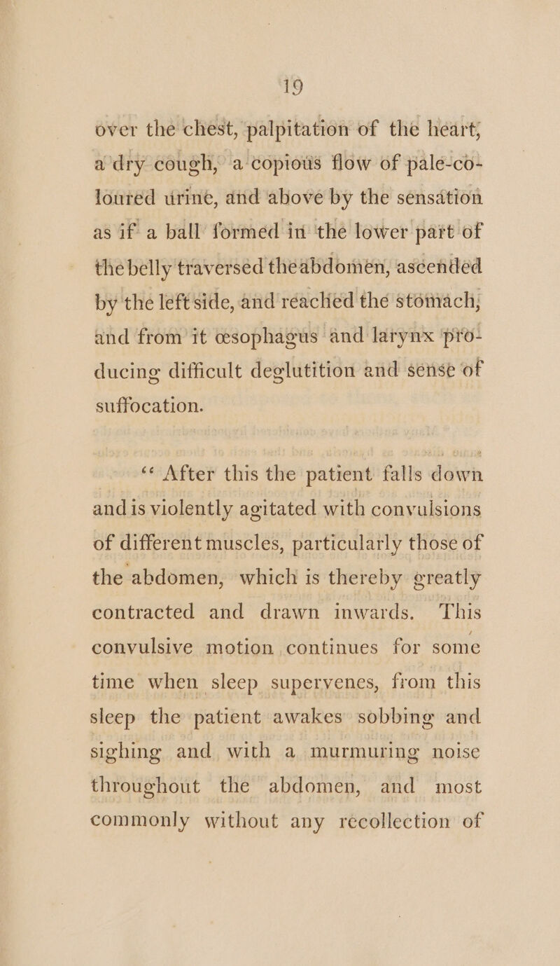 ey over the chest, palpitation of the heart; a dry cough, a copious flow of palé-co- loured urine, and above by the sensation as if a ball formed in the lower part of the belly traversed the abdomen, ascended by the left side, and reaclied the stomach, and from it cesophagus and larynx pro- ducing difficult deglutition and sense of suffocation. ‘¢ After this the patient falls down and is violently agitated with convulsions of different muscles, particularly those of the abdomen, which is thereby greatly contracted and drawn inwards. This convulsive motion continues for some time when sleep supervenes, from this sleep the patient awakes sobbing and sighing and with a murmuring noise throughout the abdomen, and most commonly without any recollection of