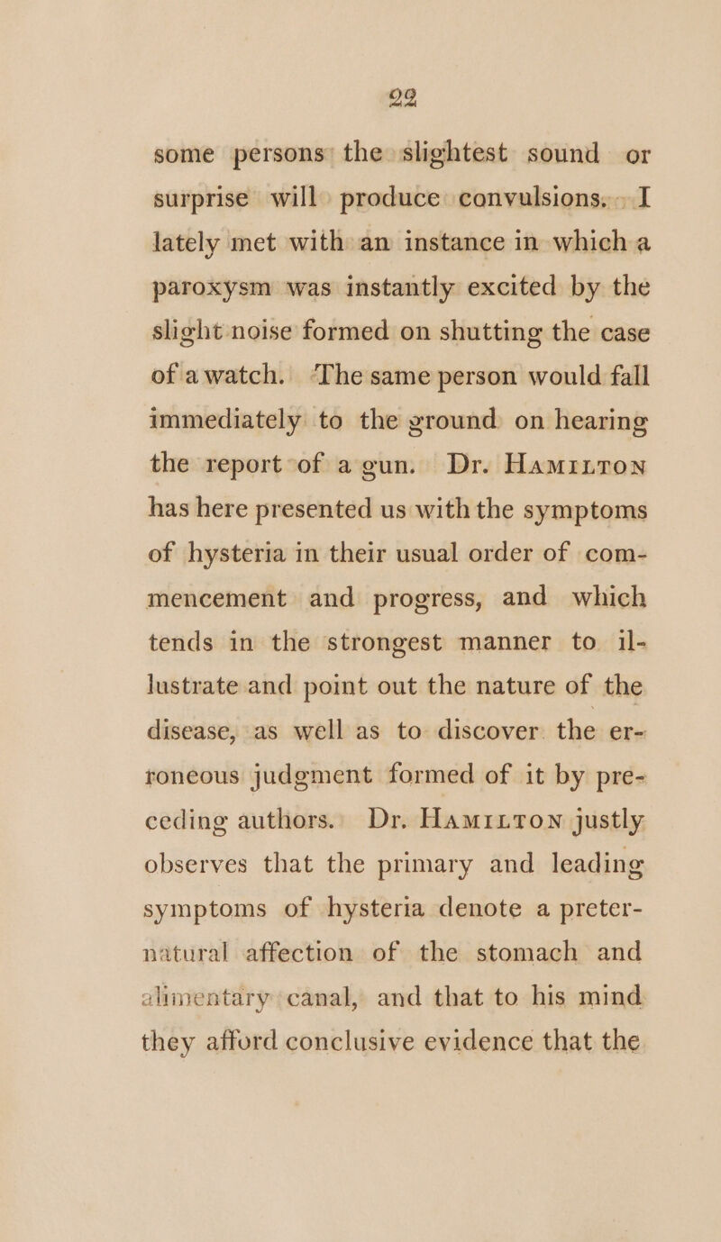 some persons the slightest sound or surprise will produce convulsions. I lately met with an instance in which a paroxysm was instantly excited by the slight noise formed on shutting the case of awatch. ‘The same person would fall immediately to the ground on hearing the report of a gun. Dr. Hamritron has here presented us with the symptoms of hysteria in their usual order of com- mencement and progress, and which tends in the strongest manner to il- lustrate and point out the nature of the disease, as well as to discover the er- roneous judgment formed of it by pre- ceding authors. Dr. Hamritown justly observes that the primary and leading symptoms of hysteria denote a preter- natural affection of the stomach and alimentary canal, and that to his mind they afford conclusive evidence that the