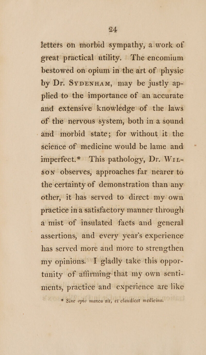 letters on morbid sympathy, a work of great practical utility. The encomium bestowed on opium in the art of ‘physic by Dr. SypEnNHAm, may be justly ap- plied to the importance of an accurate and extensive knowledge of the laws of the nervous system, both in a sound -and morbid state; for without it the science of medicine would be lame and imperfect.* This pathology, Dr. WrL- son observes, approaches far nearer to the certainty of demonstration than any other, it has served to direct my own practice ina satisfactory manner through a mist of insulated facts and general assertions, and every year’s experience has served more and more to strengthen my opinions. I gladly take this oppor- tunity of affirming that my own senti- ments, practice and experience are like * Sine opio manca sit, et claudicet medicina.