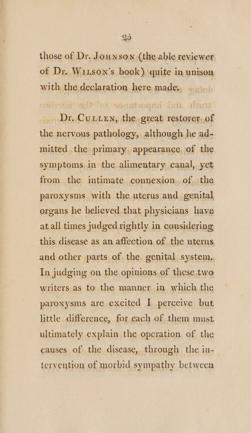 those of Dr. Jounson (the able reviewer. of Dr. WiLson’s book). quite in unison with the declaration here made. . Dr. Cuiien, the great restorer. of the nervous pathology, although he ad- mitted the primary appearance of the symptoms. in the alimentary canal, yet from the intimate connexion. of the paroxysms with the uterus and. genital organs he believed that physicians have at all times judged rightly in considering this disease as an affection of the uterus and other parts of the genital system., In judging on the opinions.of these two writers as to the manner. in which the paroxysms are excited I perceive but little difference, for each of them must ultimately explain the operation of the causes of the disease, through the in- tervention of morbid sympathy between