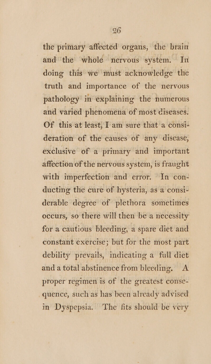 the primary affected organs, the brain and ‘the whole nervous system. In doing this we must acknowledge the truth and importance of the nervous pathology in explaining the numerous and varied phenomena of most diseases. Of this at least, I am sure that a consi- deration of the causes of any disease, exclusive of a primary and important affection of the nervous system, is fraught with imperfection and error. In con- ducting the cure of hysteria, as a consi- derable degree of plethora sometimes occurs, so there will then be a necessity for a cautious bleeding, a spare diet and constant exercise; but for the most part debility prevails, indicating a full diet and a total abstinence from bleeding. A proper regimen is of the greatest conse- quence, such as has been already advised in Dyspepsia. The fits should be very