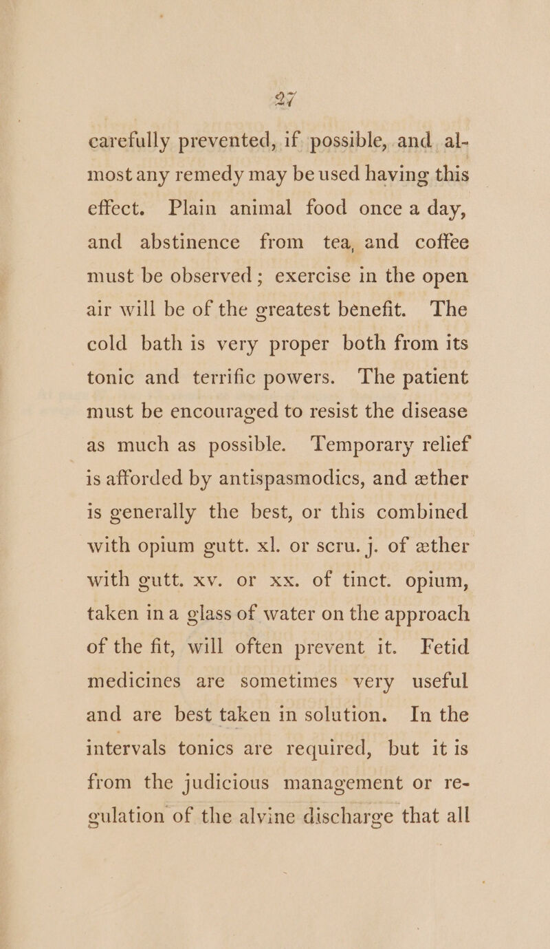 a7 carefully prevented, if possible, and al- most any remedy may be used having this effect. Plain animal food once a day, and abstinence from tea, and coffee must be observed; exercise in the open air will be of the greatest benefit. The cold bath is very proper both from its tonic and terrific powers. The patient must be encouraged to resist the disease as much as possible. ‘Temporary relief is afforded by antispasmodics, and ether is generally the best, or this combined with opium gutt. xl. or scru. j. of ether with gutt. xv. or xx. of tinct. opium, taken ina glass of water on the approach of the fit, will often prevent it. Fetid medicines are sometimes very useful and are best taken in solution. In the intervals tonics are required, but it is from the judicious management or re- culation of the alyine discharge that all