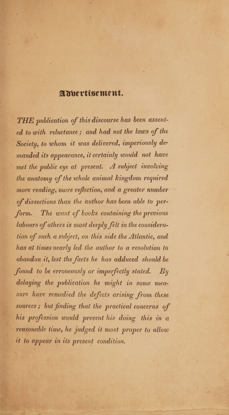 Avvertiscmeut, THE publication of this discourse has been assent- ed to with reluctance ; and had not the laws of the Society, to whom 1t was delivered, imperiously de- manded tts appearance, it certainly would not have met the public eye at present. A subject involving the anatomy of the whole animal kingdom required more reading, more reflection, and a greater number of dissections than the author has been able to per- labours of others 1s most deeply felt an the considera- tion of such a subject, on this side the Atlantic, and has at times nearly led. the author to a resolution to delaying the publication he might in some mea- his profession would prevent his doing this in @ at to appear in its present condition.