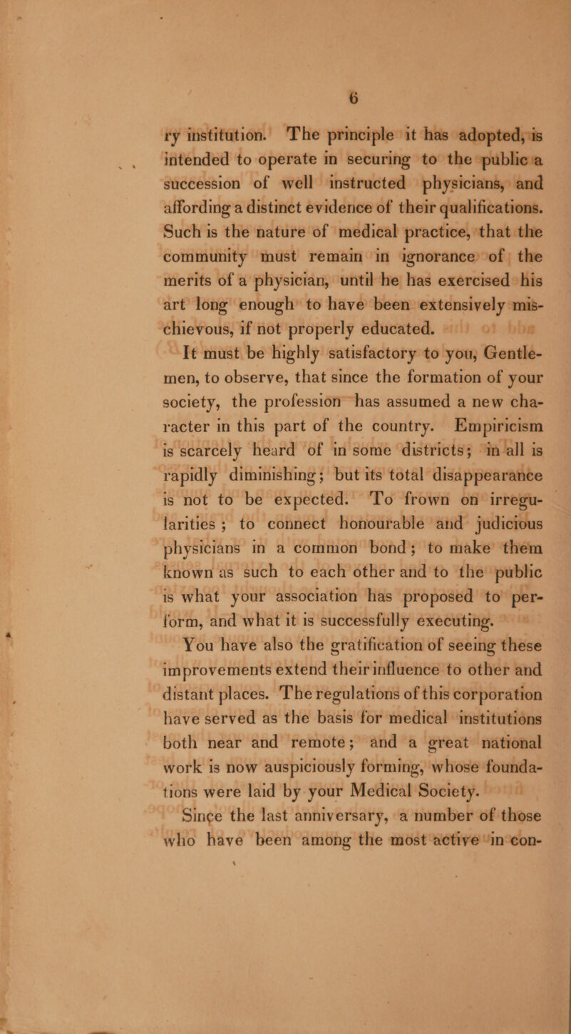 ry institution. The principle it has adopted, is intended to operate m securing to the »publica succession of well instructed physicians, and affording a distinct evidence of their qualifications. Such is the nature of medical practice, ‘that the community must remain in ignorance’ of the merits of a physician, until he has exercised ‘his art long enough’ to have been extensively mis- chievous, if not properly educated. = 5 9) 8 It must be highly satisfactory to you, Gentle- men, to observe, that since the formation of your society, the profession has assumed a new cha- racter in this part of the country. Empiricism is scarcely heard of in some districts; m all is rapidly diminishing; but its total disappearance is not to be expected. ‘To frown on’ irregu- — larities ; to connect honourable and judicious physicians in a common bond; to make them known as such to each other and to the public is what your association has proposed to’ per- form, and what it is successfully executing. © ~ You have also the gratification of seeing these improvements extend their influence to other and distant places. The regulations of this corporation have served as the basis for medical ‘institutions both near and remote; and a great national work is now auspiciously forming, whose founda- tions were laid by your Medical Society. ~ Since the last anniversary, a number of those who have been among the most active “incon- ‘