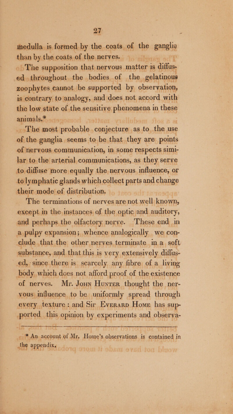 medulla is formed by the coats of the ‘ene than by the coats of the nerves. , ~The supposition that nervous antes is diffs ak throughout the bodies of the. gelatinous zoophytes cannot be supported by observation, is contrary to analogy, and does not accord with the low state of the semis phiendionia in these animals.* ) 7 The most probable Meee tp as yer the use of the ganglia seems to be that they are points of nervous communication, in some respects simi- lar to. the arterial communications, as they serve to diffiise more equally the nervous influence, or tolymphatic glands which collect parts and change their mode of distribution. anes The terminations of nerves are not well known, except in the instances of the optic and auditory, and perhaps the olfactory nerve. ‘These end in a pulpy expansion; whence analogically we con- clude that the other nerves termmate in a soft substance, and that this is very extensively diffus- ed,-since there is scarcely any fibre of a living body which does not afford proof of the existence of nerves. Mr. Joun Hunrer thought the _ner- yous influence to be uniformly spread through every texture: and Sir Everarp Home has sup- ported this opinion by experiments and observa- - * An account of Mr. Home’s observations is contained in JS SBREP SRG