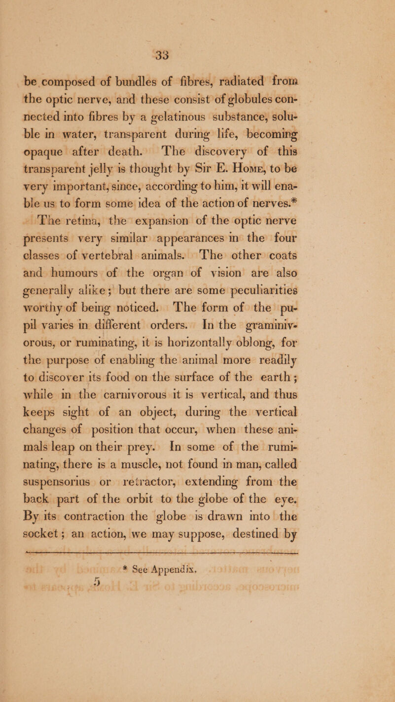 be composed of bundles of fibres, radiated from the optic nerve, and these consist of globules con- nected into fibres by a gelatinous substance, solu- ble in water, transparent during life, becoming opaque after death. The discovery of this transparent jelly is thought by Sir E. Home, to be very important, since, according to him, it will ena- ble us to form some idea of the action of nerves.* . The retina, the expansion of the optic nerve presents very similar appearances in the four classes of vertebral animals. The other coats and humours of the organ of vision are also generally alike; but there are some peculiarities worthy of bemg noticed. The form of the pu- pil varies in different orders. In the graminiv- orous, or ruminating, it is horizontally oblong, for the purpose of enabling the animal more readily to discover its food on the surface of the earth; while m the carnivorous it is vertical, and thus keeps sight of an object, during the vertical changes of position that occur, when these ani- mals leap on their prey. In some of the rumi- nating, there is a muscle, not found in man, called suspensorius or retractor, extending from the back part of the orbit to the globe of the eye. By its contraction the globe is drawn mto the socket; an action, we may suppose, destined by vii Oot * See Appendix, eI | an