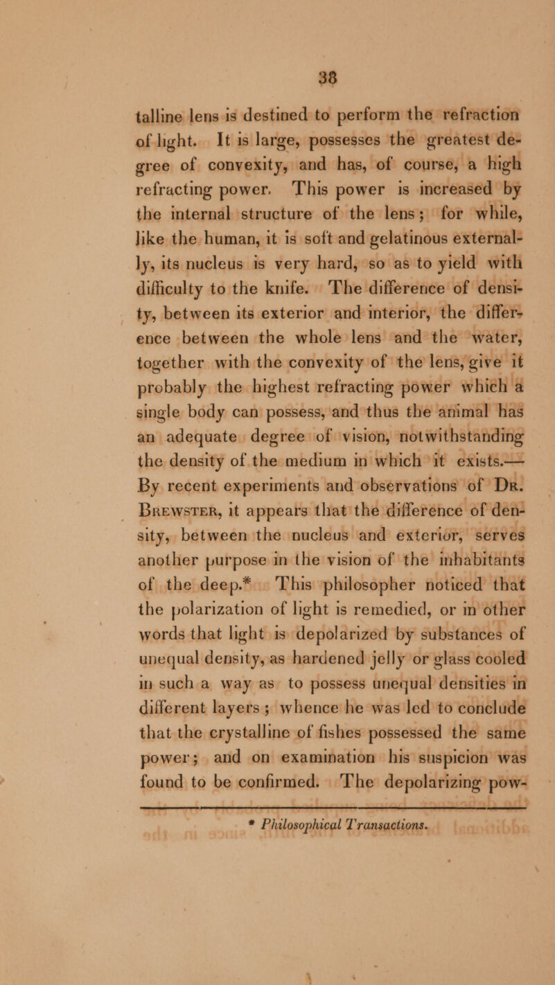 talline lens is destined to perform the refraction of light. It is large, possesses the greatest de- gree of convexity, and has, of course, a high refracting power. This power is increased by the internal structure of the lens; for while, like the human, it is soft and gelatinous external- ly, its nucleus is very hard, so as to yield with difficulty to the knife. The difference of densi- ty, between its exterior and interior, the differ- ence between the whole lens and the ‘water, together with the convexity of the lens, give i probably the highest refracting power whieh a single body can possess, and thus the animal has an adequate degree of vision, notwithstanding the density of the medium in which it exists.© By recent experiments and observations of Dr. Brewster, it appears that the difference of den sity, between the nucleus and exterior, serves another purpose in the vision of the inhabitants of the deep.* This philosopher noticed that the polarization of light is remedied, or in other words that hght is depolarized by substances of unequal density, as hardened jelly or glass cooled in such a way as to possess unequal densities in different layers; whence he was led to conclude that the erystalline of fishes possessed the same power; and on examination his suspicion was found to be confirmed. The depolarizing pow- * Philosophical Transactions. leqosibhs