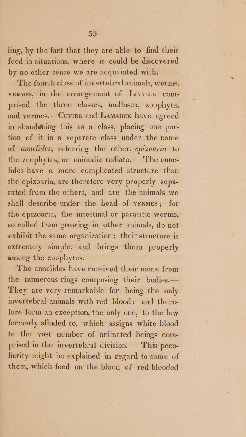 D3 ling, by the fact that they are able to find their food in situations, where it could be discovered by no other sense we are acquainted with. The fourth class of invertebral animals, worms, veRMEs, in the arrangement of Linneus com- prised the three classes, mollusca, zoophyta, and vermes.. Cuvier and Lamarck have agreed in abandéning this as a class, placing one por- tion of it in a separate class under the name of annelides, referring the other, eprzoaria to the zoophytes, or animalia radiata. ‘The anne- ides have a more complicated structure than the epizoaria, are therefore very properly sepa- rated from the others, and are the animals we shall describe under the head of vermes; for the epizoaria, the intestinal or parasitic worms, so called from growing in other animals, do not exhibit the same organization; their structure is extremely simple, and brings them properly among the zoophytes. _. The annelides have received their name from the numerous rings composing their bodies.— They are very remarkable for being the only invertebral animals with red blood; and there- fore form an exception, the only one, to the law formerly alluded to, which assigns white blood to the vast number of animated beings com- prised in the invertebral division. | This pecu- liarity might be explained in regard to some of them, which feed on the blood of red-blooded