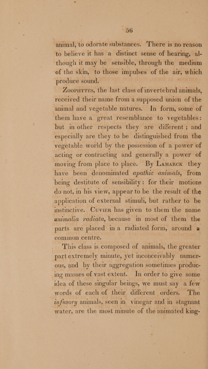 animal, to odorate substances. There is no reason to believe it has a distinct sense of hearing, al- though it may be sensible, through the medium of the skin, to those impulses of the pi which produce sound. Zooruytes, the last class of invertebral animals, received their name from a supposed union of the animal and vegetable natures. In form, some of them have a great resemblance to vegetables: but in other respects they are different ; and especially are they to be distinguished from the vegetable world by the possession of a power of acting or contracting and generally a power of moving from place to place. By Lamarck they have been denominated apathic animals, from being destitute of sensibility: for their motions do not, in his view, appear to be the result of the application of external stimuli, but rather to be instinctive. Cuvier has given to them the name animalia radiata, because in most of them the parts are placed ina radiated form, around a common centre. This class is composed of animals, eke greater part extremely minute, yet inconceivably numer- ous, and by their aggregation sometimes produc- ing masses of vast extent. In order to give some idea of these singular bemgs, we must say a few — words of each of their different orders. The infusory animals, seen in vinegar and in stagnant water, are the most minute of the animated king-